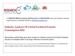 Call 866-997-4948 (Us-Canada Toll Free) Tel: +1-518-618-1030 with your industry research
requirements or email the details on sales@researchmoz.us
Industry Analysis Of Global Technical Enzyme
Consumption 2016
Researchmoz added Most up-to-date research on "Industry Analysis Of Global Technical
Enzyme Consumption 2016" to its huge collection of research reports.
The Global Technical Enzyme Consumption 2016 Market Research Report is a professional
and in-depth study on the current state of the Technical Enzyme market.
 
