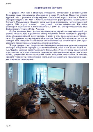 № 0054
стр. 11
Нация единого будущего
6 февраля 2016 года в Институте философии, политологии и религиоведения
Комитета науки министерства образования и науки Республики Казахстан прошел
круглый стол с участием этнокультурных объединений города Алматы и Научно-
экспертной группы при АНК г. Алматы, посвященного формированию Нации единого
будущего. Модератором Круглого стола выступил председатель Научно-экспертной
группы АНК города Алматы, заведующий отделом политологии Института
философии, политологии и религиоведения КН МОН РК, доктор философских наук
Шайкемелев Мухтарбек Сейд - Алиевич.
Особое внимание было уделено воплощению четвертой институциональной ре-
формы, наиболее ярко выражающей задачу Ассамблеи народа Казахстана– формиро-
вание общенациональной идентичности. В связи с этим председатель республикан-
ского Белорусского этнокультурного объединения Леонид Питаленко отметил, что за
четверть века Казахстан стал символом общенациональной сплоченности. Мы, пред-
ставители разных этносов, живем под одним шаныраком.
Четыре приоритетных направления в формировании сознания гражданина страны
затронула заведующая кафедрой Дальнего Востока и Южной Азии, доцент КазНУ им.
Аль-Фараби, кандидат исторических наук Наталья Ем. Это построение казахстанской
идентичности на основе принципов гражданства, консолидации исторических дости-
жений, триединства языков и создания нового поколения казахстанцев. В качестве
примера успешного реформирования системы образования были представлены высо-
кие показатели университета.
 