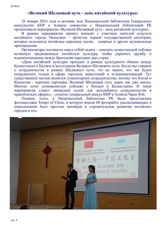 № 0054
стр. 4
«Великий Шелковый путь - день китайской культуры»
26 января 2016 года в актовом зале Национальной библиотеки Генеральное
консульство КНР в Алматы совместно с Национальной библиотекой РК
организовали мероприятие «Великий Шелковый путь - день китайской культуры».
В рамках мероприятия прошел концерт с участием деятелей искусств
китайского города Тяньцзинь - артистов первой государственной категории,
которые исполнили китайские народные песни, оперные и другие музыкальные
произведения.
Организаторы поставили перед собой задачу - показать казахстанской публике
истинную традиционную китайскую культуру, чтобы укрепить дружбу и
взаимопонимание между братскими народами двух стран.
«День китайской культуры проходит в рамках культурного обмена между
Казахстаном и Китаем и воссоздания Великого Шелкового пути. Когда мы говорим
о сотрудничестве в рамках Шелкового пути, это не значит, что мы будем
сотрудничать только в сфере торговли, инвестиций и телекоммуникаций. Тут
существенной частью является гуманитарное сотрудничество, потому что Китай и
Казахстан - хорошие партнеры, Великий Шелковый путь давно нас уже связал.
Многие хотят познакомиться поближе с Китаем и Казахстаном. И такие
мероприятия станут движущей силой для дальнейшего сотрудничества в
практических сферах», - отметил генеральный консул КНР в Алматы Чжан Вэй.
Помимо этого, в Национальной библиотеке РК была представлена
фотовыставка Tempo of China, в которую вошли 60 фоторабот, рассказывающих о
повседневном быте простых китайцев и стремительном развитии китайских
городов и сел.
 