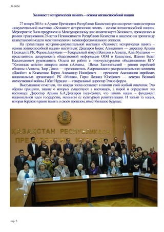 № 0054
стр. 5
Холокост:историческаяпамять–основажизнеспособнойнации
27 января2016г. в Архиве Президента Республики Казахстанпрошла презентацияисторико
-документальной выставки «Холокост: историческая память – основа жизнеспособной нации».
Мероприятие была приурочено к Международномуднюпамяти жертв Холокоста, проводилась в
рамках празднования 25-летия Независимости Республики Казахстан и нацелено на пропаганду
казахстанскоймоделимежэтническогоимежконфессиональногосогласия.
На презентации историко-документальной выставки «Холокост: историческая память –
основа жизнеспособной нации» выступили: Джапаров Борис Аликенович — директор Архива
Президента РК, Ференц Блауманн — Генеральный консул Венгрии в Алматы, Ален Куспанов —
представитель департамента общественной информации ООН в Казахстане, Шанин Булат
Касымханович руководитель Отдела по работе с этно-культурными объединениями КГУ
“Қоғамдық келісім» аппарата акима г.Алматы, Шевах Златопольский – раввин еврейской
общины г.Алматы, Зоар Давид — представитель Американского распределительного комитета
«Джойнт» в Казахстане, Барон Александр Иосифович — президент Ассоциации еврейских
национальных организаций РК «Мицва», Гирш Леонид Юзефович — ветеран Великой
отечественнойвойны,ГабитНурадил—генеральныйдиректорЭтнос-форум.
Выступавшие отметили, что каждая эпоха оставляет в памяти свой особый отпечаток. Это
образы прошлого, знание о которых существуют в настоящем, а порой и определяют это
настоящее. Директор Архива Б.А.Джапаров подчеркнул, что память нации – фундамент
национальной идеи государства, механизм ее культурной ревитализации. И только та нация,
котораябережнохранитпамятьосвоемпрошлом,имеетбольшоебудущее.
 