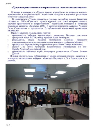 № 0054
стр. 6
«Духовно-нравственное и патриотическое воспитание молодежи»
28 января в университете «Туран» прошел круглый стол по вопросам духовно-
нравственного и патриотического воспитания молодежи в контексте реализации
стратегии «Казахстан-2050»
В университете «Туран» совместно с членами Ассамблеи народа Казахстана
г.Алматы и РМО «Жарасым» прошел круглый стол, темой которого являлось
«духовно-нравственное и патриотическое воспитание молодежи в контексте
реализации стратегии «Казахстан-2050». В качестве модератора выступил Ахметов
Расул Сурмалиевич – председатель Республиканской молодежной организации
«Жарасым».
В работе круглого стола приняли участие:
 преподаватель кафедры гуманитарных дисциплин Военного института
сухопутных войск МО РК, майор Кудабаев Болат Калханулы;
 руководитель отдела развития молодежной политики Казахского
государственного женского педагогического университетаАктаева Маржан;
 председатель Украинского культурного центра Агапова Тамара Алексеевна;
 студент 3-го курса Казахского национального университета им аль-
Фараби Ахметов Мади Абылайулы;
 руководитель дебатного клуба «Априори» университета «Туран» Аккожа
Дастан.
В конце круглого стола, собравшиеся от имени молодежи приняли заявление о
поддержке внеочередных выборов Мажилиса Парламента РК и Маслихаты всех
уровней.
 