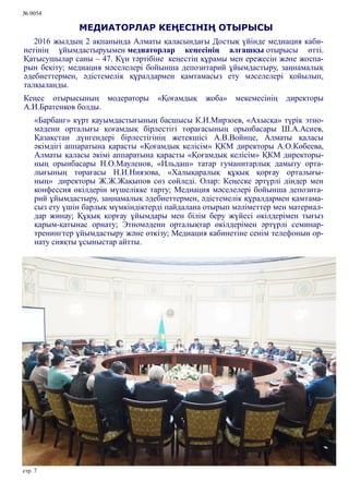 № 0054
стр. 7
МЕДИАТОРЛАР КЕҢЕСІНІҢ ОТЫРЫСЫ
2016 жылдың 2 ақпанында Алматы қаласындағы Достық үйінде медиация каби-
нетінің ұйымдастыруымен медиаторлар кеңесінің алғашқы отырысы өтті.
Қатысушылар саны – 47. Күн тәртібіне кеңестің құрамы мен ережесін және жоспа-
рын бекіту; медиация мәселелері бойынша депозитарий ұйымдастыру, заңнамалық
әдебиеттермен, әдістемелік құралдармен қамтамасыз ету мәселелері қойылып,
талқыланды.
Кеңес отырысының модераторы «Қоғамдық жоба» мекемесінің директоры
А.И.Братенков болды.
«Барбанг» күрт қауымдастығының басшысы К.И.Мирзоев, «Ахысқа» түрік этно-
мәдени орталығы қоғамдық бірлестігі төрағасының орынбасары Ш.А.Асиев,
Қазақстан дүнгендері бірлестігінің жетекшісі А.В.Войнце, Алматы қаласы
әкімдігі аппаратына қарасты «Қоғамдық келісім» ҚКМ директоры А.О.Көбеева,
Алматы қаласы әкімі аппаратына қарасты «Қоғамдық келісім» ҚКМ директоры-
ның орынбасары Н.О.Мауленов, «Ильдаш» татар гуманитарлық дамыту орта-
лығының төрағасы Н.И.Ниязова, «Халықаралық құқық қорғау орталығы-
ның» директоры Ж.Ж.Жақыпов сөз сөйледі. Олар: Кеңеске әртүрлі діндер мен
конфессия өкілдерін мүшелікке тарту; Медиация мәселелері бойынша депозита-
рий ұйымдастыру, заңнамалық әдебиеттермен, әдістемелік құралдармен қамтама-
сыз ету үшін барлық мүмкіндіктерді пайдалана отырып мәліметтер мен материал-
дар жинау; Құқық қорғау ұйымдары мен білім беру жүйесі өкілдерімен тығыз
қарым-қатынас орнату; Этномәдени орталықтар өкілдерімен әртүрлі семинар-
тренингтер ұйымдастыру және өткізу; Медиация кабинетіне сенім телефонын ор-
нату сияқты ұсыныстар айтты.
 