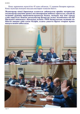 № 0054
стр. 8
Кеңес құрамының мүшелігіне 45 адам сайланды, 11 адамнан басқарма құрылды.
Кеңес мүшелері ағымдағы жылдың жоспарын талқылап бекітті.
Медиаторлар кеңесі барысында алдын-ала дайындалған арнайы материалдар
(медиаторлар кеңесінің ережесі мен жоспарының жобасы) таратылды, сондай-ақ
медиация үрдісінің нормативтік-құқықтық базасы, мазмұны мен мәні туралы
слайд көрсетілді. Кеңеске қатысушылар Қазақстан халқы Ассамблеясы мен ҚР
Президенті жанындағы «Қоғамдық келісім» РММ басшылығына медиация ка-
бинетін ашқаны үшін алғыс білдіріп, алдағы уақытта бірлесе отырып жұмыс
жасауға шешім қабылдады.
 