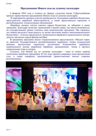 № 0054
стр. 9
Празднование Нового года по лунному календарю
6 февраля 2016 года в Алматы во Дворце студентов имени У.Джолдасбекова
прошло торжественное празднование Нового года по лунному календарю.
В мероприятии приняли участие руководители Ассоциации корейцев Казахстана,
представители корейской общественности, а также представители городских и
республиканских этнокультурных объединений.
«Корейцы, являясь частью единого народа Казахстана, не забывают о своих
традициях. Благодаря политике, проводимой в нашей стране, мы имеем возможность
на государственном уровне отмечать свои национальные праздники. Мы гордимся,
что можем разделить свою радость со всеми жителями нашего многонационального
Казахстана», - отметил председатель Алматинского корейского национального центра,
депутат маслихата города Бронислав Шин.
В программу праздника вошло театрализованное представление «Маданг нори»
от артистов Государственного республиканского корейского театра музыкальной
комедии, выступление творческих коллективов Алматинского корейского
национального центра (корейские барабаны, традиционные танцы и прочее),
национальные игры и лотерея.
Сольналь, или Новый год по лунному календарю - один из самых широко
отмечаемых корейских праздников. В этот день принято накрывать дома праздничный
стол, а также совершать традиционный приветственный поклон старшим
родственникам.
 