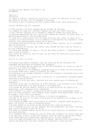 La Epístola del Apóstol San Pablo a los
FILIPENSES
Capítulo 1
Salutación
1:1 Pablo y Timoteo, siervos de Jesucristo, a todos los santos en Cristo Jesús
que están en Filipos, con los obispos y diáconos:
1:2 Gracia y paz a vosotros, de Dios nuestro Padre y del Señor Jesucristo.
Oración de Pablo por los creyentes
1:3 Doy gracias a mi Dios siempre que me acuerdo de vosotros,
1:4 siempre en todas mis oraciones rogando con gozo por todos vosotros,
1:5 por vuestra comunión en el evangelio, desde el primer día hasta ahora;
1:6 estando persuadido de esto, que el que comenzó en vosotros la buena obra, la
perfeccionará hasta el día de Jesucristo;
1:7 como me es justo sentir esto de todos vosotros, por cuanto os tengo en el
corazón; y en mis prisiones, y en la defensa y confirmación del evangelio, todos
vosotros sois participantes conmigo de la gracia.
1:8 Porque Dios me es testigo de cómo os amo a todos vosotros con el entrañable
amor de Jesucristo.
1:9 Y esto pido en oración, que vuestro amor abunde aun más y más en ciencia y
en todo conocimiento,
1:10 para que aprobéis lo mejor, a fin de que seáis sinceros e irreprensibles
para el día de Cristo,
1:11 llenos de frutos de justicia que son por medio de Jesucristo, para gloria y
alabanza de Dios.
Para mí el vivir es Cristo
1:12 Quiero que sepáis, hermanos, que las cosas que me han sucedido, han
redundado más bien para el progreso del evangelio,
1:13 de tal manera que mis prisiones se han hecho patentes en Cristo en todo el
pretorio, y a todos los demás.
1:14 Y la mayoría de los hermanos, cobrando ánimo en el Señor con mis prisiones,
se atreven mucho más a hablar la palabra sin temor.
1:15 Algunos, a la verdad, predican a Cristo por envidia y contienda; pero otros
de buena voluntad.
1:16 Los unos anuncian a Cristo por contención, no sinceramente, pensando añadir
aflicción a mis prisiones;
1:17 pero los otros por amor, sabiendo que estoy puesto para la defensa del
evangelio.
1:18 ¿Qué, pues? Que no obstante, de todas maneras, o por pretexto o por verdad,
Cristo es anunciado; y en esto me gozo, y me gozaré aún.
1:19 Porque sé que por vuestra oración y la suministración del Espíritu de
Jesucristo, esto resultará en mi liberación,
1:20 conforme a mi anhelo y esperanza de que en nada seré avergonzado; antes
bien con toda confianza, como siempre, ahora también será magnificado Cristo en
mi cuerpo, o por vida o por muerte.
1:21 Porque para mí el vivir es Cristo, y el morir es ganancia.
1:22 Mas si el vivir en la carne resulta para mí en beneficio de la obra, no sé
entonces qué escoger.
1:23 Porque de ambas cosas estoy puesto en estrecho, teniendo deseo de partir y
estar con Cristo, lo cual es muchísimo mejor;
1:24 pero quedar en la carne es más necesario por causa de vosotros.
1:25 Y confiado en esto, sé que quedaré, que aún permaneceré con todos vosotros,
para vuestro provecho y gozo de la fe,
1:26 para que abunde vuestra gloria de mí en Cristo Jesús por mi presencia otra
vez entre vosotros.
1:27 Solamente que os comportéis como es digno del evangelio de Cristo, para que
o sea que vaya a veros, o que esté ausente, oiga de vosotros que estáis firmes
en un mismo espíritu, combatiendo unánimes por la fe del evangelio,
1:28 y en nada intimidados por los que se oponen, que para ellos ciertamente es
indicio de perdición, mas para vosotros de salvación; y esto de Dios.
 