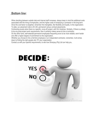 Bottom line:
When deciding between outside help and internal staff increases, always keep in mind the additional costs
associated with the hiring of employees, and the higher costs of employing a contractor in the long term.
Once the cost factor is weighted, remember the intangibles, like flexibility and loyalty, to the organization.
To date, our placement ratio is 40 | 60, permanent versus contract placements.
Contracting excels when there is a specific, once-off project, with firm timelines. Similarly, if there is unlikely
to be any post-project work requirements, then it certainly makes sense to hire a contractor.
On the other hand, well-selected permanent employees frequently prove to be more reliable, work harder
and offer a higher degree of commitment to the organization.
Whether you choose to hire a full-time employee or an independent contractor, remember, it all comes
down to finding the right people who “fit” your organization.
Contact us with your specific requirements, to see how Silverpay (Pty) Ltd can help you.
 