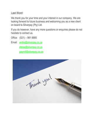 Last Word:
We thank you for your time and your interest in our company. We are
looking forward to future business and welcoming you as a new client
on board to Silverpay (Pty) Ltd.
If you do however, have any more questions or enquiries please do not
hesitate to contact us.
Office: (021) – 981 8885
Email: andre@silverpay.co.za
eloise@silverpay.co.za
payroll@silverpay.co.za
 