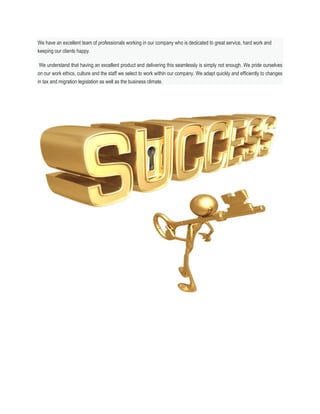 We have an excellent team of professionals working in our company who is dedicated to great service, hard work and
keeping our clients happy.
We understand that having an excellent product and delivering this seamlessly is simply not enough. We pride ourselves
on our work ethics, culture and the staff we select to work within our company. We adapt quickly and efficiently to changes
in tax and migration legislation as well as the business climate.
 