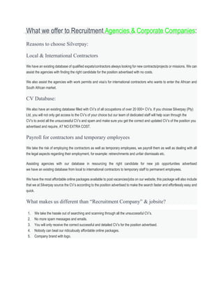 What we offer to Recruitment Agencies & Corporate Companies:
Reasons to choose Silverpay:
Local & International Contractors
We have an existing database of qualified expats/contractors always looking for new contracts/projects or missions. We can
assist the agencies with finding the right candidate for the position advertised with no costs.
We also assist the agencies with work permits and visa’s for international contractors who wants to enter the African and
South African market.
CV Database:
We also have an existing database filled with CV’s of all occupations of over 20 000+ CV’s. If you choose Silverpay (Pty)
Ltd, you will not only get access to the CV’s of your choice but our team of dedicated staff will help scan through the
CV’s to avoid all the unsuccessful CV’s and spam and make sure you get the correct and updated CV’s of the position you
advertised and require, AT NO EXTRA COST.
Payroll for contractors and temporary employees
We take the risk of employing the contractors as well as temporary employees, we payroll them as well as dealing with all
the legal aspects regarding their employment, for example: retrenchments and unfair dismissals etc.
Assisting agencies with our database in resourcing the right candidate for new job opportunities advertised
we have an existing database from local to international contractors to temporary staff to permanent employees.
We have the most affordable online packages available to post vacancies/jobs on our website, this package will also include
that we at Silverpay source the CV’s according to the position advertised to make the search faster and effortlessly easy and
quick.
What makes us different than “Recruitment Company” & jobsite?
1. We take the hassle out of searching and scanning through all the unsuccessful CV’s.
2. No more spam messages and emails.
3. You will only receive the correct successful and detailed CV’s for the position advertised.
4. Nobody can beat our ridiculously affordable online packages.
5. Company brand with logo.
 