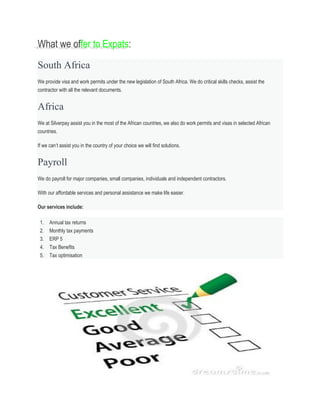 What we offer to Expats:
South Africa
We provide visa and work permits under the new legislation of South Africa. We do critical skills checks, assist the
contractor with all the relevant documents.
Africa
We at Silverpay assist you in the most of the African countries, we also do work permits and visas in selected African
countries.
If we can’t assist you in the country of your choice we will find solutions.
Payroll
We do payroll for major companies, small companies, individuals and independent contractors.
With our affordable services and personal assistance we make life easier.
Our services include:
1. Annual tax returns
2. Monthly tax payments
3. ERP 5
4. Tax Benefits
5. Tax optimisation
 
