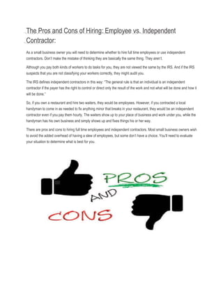 The Pros and Cons of Hiring: Employee vs. Independent
Contractor:
As a small business owner you will need to determine whether to hire full time employees or use independent
contractors. Don’t make the mistake of thinking they are basically the same thing. They aren’t.
Although you pay both kinds of workers to do tasks for you, they are not viewed the same by the IRS. And if the IRS
suspects that you are not classifying your workers correctly, they might audit you.
The IRS defines independent contractors in this way: “The general rule is that an individual is an independent
contractor if the payer has the right to control or direct only the result of the work and not what will be done and how it
will be done.”
So, if you own a restaurant and hire two waiters, they would be employees. However, if you contracted a local
handyman to come in as needed to fix anything minor that breaks in your restaurant, they would be an independent
contractor even if you pay them hourly. The waiters show up to your place of business and work under you, while the
handyman has his own business and simply shows up and fixes things his or her way.
There are pros and cons to hiring full time employees and independent contractors. Most small business owners wish
to avoid the added overhead of having a slew of employees, but some don’t have a choice. You’ll need to evaluate
your situation to determine what is best for you.
 