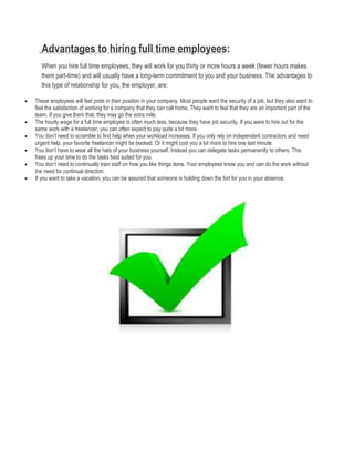 Advantages to hiring full time employees:
When you hire full time employees, they will work for you thirty or more hours a week (fewer hours makes
them part-time) and will usually have a long-term commitment to you and your business. The advantages to
this type of relationship for you, the employer, are:
 These employees will feel pride in their position in your company. Most people want the security of a job, but they also want to
feel the satisfaction of working for a company that they can call home. They want to feel that they are an important part of the
team. If you give them that, they may go the extra mile.
 The hourly wage for a full time employee is often much less, because they have job security. If you were to hire out for the
same work with a freelancer, you can often expect to pay quite a bit more.
 You don’t need to scramble to find help when your workload increases. If you only rely on independent contractors and need
urgent help, your favorite freelancer might be booked. Or it might cost you a lot more to hire one last minute.
 You don’t have to wear all the hats of your business yourself. Instead you can delegate tasks permanently to others. This
frees up your time to do the tasks best suited for you.
 You don’t need to continually train staff on how you like things done. Your employees know you and can do the work without
the need for continual direction.
 If you want to take a vacation, you can be assured that someone is holding down the fort for you in your absence.
 