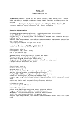 Naveen kalal
+919738911107
naveenartvfx@gmail.com
Job Objective: Seeking a position as a “Art Director- Animation” VFX & Motion Graphics Designer
where I can apply my skills and knowledge in the field towards the growth and development of the
company.
Seeking the development of graphics, Visual Graphics, Motion Graphics, 3D
Animations and movies in close collaboration with a reputed organisation.
Highlights of Qualifications:
Remarkable experience with motion graphics, 3d animation (in cinema 4D) and design
Creating 3D Modeling and Animation in cinema 4D and Maya
Proficient with 2D & 3D animation, After Effects, Cinema 4D, Autodesk Maya ,Photoshop, Illustrator,
and Final Cut Pro
Designing logos using Photoshop, visual effects in Adobe after effects and Cinema 4D which is been
used in several areas.
Ability to design storyboards and style frames for TV
Professional Experience: total 3.5 years Experience
Motion Graphics Designer
Wise poppet Pvt Ltd (1 years 5 month)
June 2012 - December 2013
Developed design and layout solutions for programs and projects.
Managed to apply new technological design innovations.
Incorporated innovative animation and graphic design.
Completed video & media projects in coordination with staff, crew and producer.
Executed high level of proficiency and artistry
.
Motion Graphics Designer
Cinimage Studios (1 years)
December 2013 -2015
Created visual look and feel of interactive projects and motion graphics.
Designed graphical templates and three-dimensional art assets.
Developed 2D and 3D computer graphics and motion graphics designs.
Creating final motion graphics, explainer- info graphics videos.
Designing logos using Photoshop, visual effects in Adobe after effects which is been used in several
areas.
Designs, storyboards, levels and visual reference for several animation.
art director - Animation
pixel mavericks (march 2015 present
I am handling a one team.
Created visual look and feel of interactive projects and motion graphics.
Designed graphical templates and three-dimensional art assets.
Developed 2D and 3D computer graphics and motion graphics designs.
Creating final motion graphics, explainer- info graphics videos.
Designing logos using Photoshop, visual effects in Adobe after effects which is been used in several
areas.
 