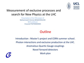 Measurement of exclusive processes and
search for New Physics at the LHC
Presentation of the PhD project of
Mohammed El Amine BENAICHOUCHE
With professor
Krzysztof PIOTRZKOWSKI
Introduction : Master’s project and CERN summer school.
Photon interactions and exclusive production at the LHC.
Anomalous Quartic Gauge couplings
Novel forward detectors
Work plan
Outline
 