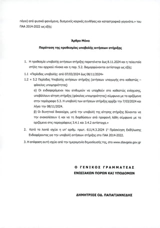 πάγιο) από φυσικά φαινόμενα, δυσμενείς καιρικές συνθήκες και καταστροφικά γεγονότα.» του
ΠΑΑ 2014-2022 ως εξής:
Άρθρο Μόνο
Παράταση της προθεσμίας υποβολής αιτήσεων στήριξης
1. Η προθεσμία υποβολής αιτήσεων στήριξης παρατείνεται έως 8.11.2024 και η τελευταία
στήλη του αρχικού πίνακα και η παρ. 5.2. διαμορφώνονται αντίστοιχα ως εξής:
1.1 «Περίοδος υποβολής: από 07/03/2024 έως 08/11/2024»
1.2 « 5.2 Περίοδος Υποβολής αιτήσεων στήριξης (αιτήσεων υπαγωγής στο καθεστώς -
φάκελος υποψηφιότητας)
α) Οι ενδιαφερόμενοι που επιθυμούν να υπαχθούν στο καθεστώς ενίσχυσης,
υποβάλλουν αίτηση στήριξης (φάκελος υποψηφιότητας) σύμφωνα με τα οριζόμενα
στην παράγραφο 5.3. Η υποβολή των αιτήσεων στήριξης αρχίζει την 7/03/2024 και
λήγει την 08/11/2024.
β) Οι δυνητικοί δικαιούχοι, μετά την υποβολή της αίτησης στήριξης δύνανται να
την ανακαλέσουν ή και να τη διορθώσουν από προφανή λάθη σύμφωνα με τα
οριζόμενα στις παραγράφους 3.4.1 και 3.4.2 αντίστοιχα.»
2. Κατά τα λοιπά ισχύει η υπ' αριθμ. πρωτ. 611/4.3.2024 1η Πρόσκληση Εκδήλωσης
Ενδιαφέροντος για την υποβολή αιτήσεων στήριξης στο ΠΑΑ 2014-2022.
3. Η απόφαση αυτή ισχύει από την ημερομηνία δημοσίευσής της, στο www.diavgeia.gov.gr
Ο ΓΕΝΙΚΟΣ ΓΡΑΜΜΑΤΕΑΣ
ΕΝΩΣΙΑΚΩΝ ΠΟΡΩΝ ΚΑΙ ΥΠΟΔΟΜΩΝ
ΔΗΜΗΤΡΙΟΣ ΟΔ. ΠΑΠΑΓΙΑΝΝΙΔΗΣ
ΑΔΑ: 97ΔΨ4653ΠΓ-ΧΡΜ
 