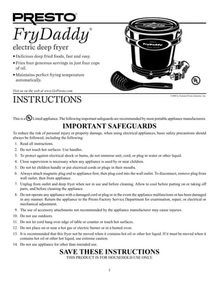 1
FryDaddy
®
electric deep fryer
•	Delicious deep fried foods, fast and easy.
•	Fries four generous servings in just four cups
of oil.
•	Maintains perfect frying temperature
automatically.
Instructions
Visit us on the web at www.GoPresto.com
©2008 by National Presto Industries, Inc.
This is a Listed appliance.The following important safeguards are recommended by most portable appliance manufacturers.
IMPORTANT SAFEGUARDS
To reduce the risk of personal injury or property damage, when using electrical appliances, basic safety precautions should
always be followed, including the following:
	 1.	 Read all instructions.
	 2.	 Do not touch hot surfaces. Use handles.
	 3.	 To protect against electrical shock or burns, do not immerse unit, cord, or plug in water or other liquid.
	 4.	 Close supervision is necessary when any appliance is used by or near children.
	 5.	 Do not let children handle or put electrical cords or plugs in their mouths.
	 6.	 Always attach magnetic plug end to appliance first, then plug cord into the wall outlet. To disconnect, remove plug from
wall outlet, then from appliance.
	 7.	 Unplug from outlet and deep fryer when not in use and before cleaning. Allow to cool before putting on or taking off
parts, and before cleaning the appliance.
	 8.	 Do not operate any appliance with a damaged cord or plug or in the event the appliance malfunctions or has been damaged
in any manner. Return the appliance to the Presto Factory Service Department for examination, repair, or electrical or
mechanical adjustment.
	 9.	 The use of accessory attachments not recommended by the appliance manufacturer may cause injuries.
	10.	 Do not use outdoors.
	11.	 Do not let cord hang over edge of table or counter or touch hot surfaces.
	12.	 Do not place on or near a hot gas or electric burner or in a heated oven.
	13.	 It is recommended that this fryer not be moved when it contains hot oil or other hot liquid. If it must be moved when it
contains hot oil or other hot liquid, use extreme caution.
	14.	 Do not use appliance for other than intended use.
SAVE THESE INSTRUCTIONS
This product is for household use Only.
 