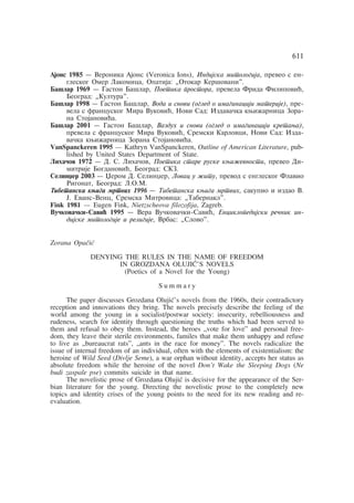 611 
Ajons 1985 — Veronika Ajons (Veronica Ions), Indijska mitologija, preveo s en-gleskog 
Omer Lakomica, Opatija: „Otokar Keršovani". 
Bašlar 1969 — Gaston Bašlar, Poetika prostora, prevela Frida Filipoviã, 
Beograd: „Kultura". 
Bašlar 1998 — Gaston Bašlar, Voda i snovi (ogled o imaginaciji materije), pre-vela 
s francuskog Mira Vukoviã, Novi Sad: Izdavaåka kwiÿarnica Zora-na 
Stojanoviãa. 
Bašlar 2001 — Gaston Bašlar, Vazduh i snovi (ogled o imaginaciji kretawa), 
prevela s francuskog Mira Vukoviã, Sremski Karlovci, Novi Sad: Izda-vaåka 
kwiÿarnica Zorana Stojanoviãa. 
VanSpanckeren 1995 — Kathryn VanSpanckeren, Outline of American Literature, pub-lished 
by United States Department of State. 
Lihaåov 1972 — D. S. Lihaåov, Poetika stare ruske kwiÿevnosti, preveo Di-mitrije 
Bogdanoviã, Beograd: SKZ. 
Selinxer 2003 — Xerom D. Selinxer, Lovac u ÿitu, prevod s engleskog Flavio 
Rigonat, Beograd: L.O.M. 
Tibetanska kwiga mrtvih 1996 — Tibetanska kwiga mrtvih, sakupio i izdao V. 
J. Evans-Venc, Sremska Mitrovica: „Tabernakl". 
Fink 1981 — Eugen Fink, Nietzscheova filozofija, Zagreb. 
Vuåkovaåki-Saviã 1995 — Vera Vuåkovaåki-Saviã, Enciklopedijski reånik in-dijske 
mitologije i religije, Vrbas: „Slovo". 
Zorana Opaåiã 
DENYING THE RULES IN THE NAME OF FREEDOM 
IN GROZDANA OLUJIÃ'S NOVELS 
(Poetics of a Novel for the Young) 
S u m m a r y 
The paper discusses Grozdana Olujiã's novels from the 1960s, their contradictory 
reception and innovations they bring. The novels precisely describe the feeling of the 
world among the young in a socialist/postwar society: insecurity, rebelliousness and 
rudeness, search for identity through questioning the truths which had been served to 
them and refusal to obey them. Instead, the heroes „vote for love" and personal free-dom, 
they leave their sterile environments, familes that make them unhappy and refuse 
to live as „bureaucrat rats", „ants in the race for money". The novels radicalize the 
issue of internal freedom of an individual, often with the elements of existentialism: the 
heroine of Wild Seed (Divlje Seme), a war orphan without identity, accepts her status as 
absolute freedom while the heroine of the novel Don't Wake the Sleeping Dogs (Ne 
budi zaspale pse) commits suicide in that name. 
The novelistic prose of Grozdana Olujiã is decisive for the appearance of the Ser-bian 
literature for the young. Directing the novelistic prose to the completely new 
topics and identity crises of the young points to the need for its new reading and re-evaluation. 

