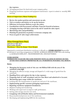 day expenses.
 Arranging purchaser for dead stock as per company policy.
 Preparing warehouse expenses and equipment maintenance report to submit in monthly MIS
meeting.
Duties of Supervisor ( Moon Trading Co.)
 Review the market position and concentrate on sale.
 Visit to retailers and dealers to tie up the business
 Efficiency in Customer Delivery as per the orders.
 Coordination with Procurement and Sales Team for Growth in business.
 Arranging meeting with Sales team in the end of month for sales report.
 Maximizing sales and profitability.
 Planning for promotion on product to increase company sale.
 Focus on goal of sales target achievement.
Alisa Group(Auto Star)
April 2013 to Dec 2015
Saudi Arabia, Riyadh.
Warehouse / Store In charge/ Store Keeper.
Appointed in central part distribution warehouse in Riyadh as a STORE KEEPER Responsible
for all kind of receiving consignments of ISUZU, ACDELCO, NISSAN, GMC Parts also dealing
in ACDELCO COOLANT , TRANSMISSION OIL AND BATTERIES.
STORE KEEPER
WORKED ONE YEAR FOR THE SAME POSITION WITH ALL KIND OF HONEST DUTIES
AFTER THAT COMPANY PROMOTED ME AS A WAREHOUSE INCHARGE TILL RESIGN.
Duties.
 Managing the Inventory stock of the cost 100 Million SAR with the area of the
warehouse 2500 SQF.
 Managing the efficient receipt, storage and dispatch of a wide range of goods from the
warehouse.
 Handling Petty cash register for day to day expenses.
 Preparing chart of staff attendance and over time Sheet and submitted to Account.
 Maximizing space usage within the warehouse.
 Looking after the transportation of goods into and out of the warehouse.
 Implementing specific customer packaging requirements.
 Repairing warehouse equipment breakdowns.
 Shipment loading and transferring.
 Working with supervisors to improve staff performance.
 Setting aside storage areas for new stock.
 Complying with all Health, Safety and Environmental standards.
 Keep unauthorized persons out of the warehouse.
 Developing and implementing SOPs for the warehouse.
 