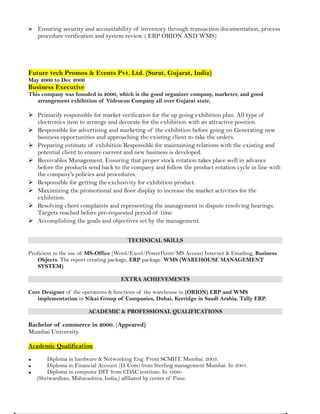  Ensuring security and accountability of inventory through transaction documentation, process
procedure verification and system review. ( ERP ORION AND WMS)
Future tech Promos & Events Pvt. Ltd. (Surat, Gujarat, India)
May 2000 to Dec 2006
Business Executive
This company was founded in 2000, which is the good organizer company, marketer, and good
arrangement exhibition of Videocon Company all over Gujarat state.
 Primarily responsible for market verification for the up going exhibition plan. All type of
electronics item to arrange and decorate for the exhibition with an attractive position.
 Responsible for advertising and marketing of the exhibition before going on Generating new
business opportunities and approaching the existing client to take the orders.
 Preparing estimate of exhibition Responsible for maintaining relations with the existing and
potential client to ensure current and new business is developed.
 Receivables Management. Ensuring that proper stock rotation takes place well in advance
before the products send back to the company and follow the product rotation cycle in line with
the company's policies and procedures.
 Responsible for getting the exclusivity for exhibition product.
 Maximizing the promotional and floor display to increase the market activities for the
exhibition.
 Resolving client complaints and representing the management in dispute resolving hearings.
Targets reached before pre-requested period of time.
 Accomplishing the goals and objectives set by the management.
TECHNICAL SKILLS
Proficient in the use of: MS-Office (Word/Excel/PowerPoint/MS Access) Internet & Emailing, Business
Objects: The report creating package, ERP package. WMS (WAREHOUSE MANAGEMENT
SYSTEM)
EXTRA ACHIEVEMENTS
Core Designer of the operations & functions of the warehouse in (ORION) ERP and WMS
implementation in Nikai Group of Companies, Dubai, Kerridge in Saudi Arabia. Tally ERP.
ACADEMIC & PROFESSIONAL QUALIFICATIONS
Bachelor of commerce in 2000. (Appeared)
Mumbai University.
Academic Qualification
 Diploma in hardware & Networking Eng. From SCMIIT. Mumbai. 2003.
 Diploma in Financial Account (D. Com) from Sterling management Mumbai. In 2001.
 Diploma in computer DIT from CDAC institute. In 1999-
(Shriwardhan, Maharashtra, India,) affiliated by center of Pune.
 