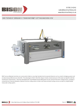 01785 214242
sales@bisonmachinery.net
www.bisonmachinery.co.uk
CMS TECNOCUT IDROLINE S 1730/60 WATERJET CUTTING MACHINE 415V
CMS Tecnocut Waterjet machines are constructed in Italy to a very hig h standard and incorporate features such as a built in dredg ing system and
an advanced parallel pressure intensifier. The advantag es of their intensifier desig n include constant pressure of the water jet tog ether with low
maintenance requirements. They have developed their own Windows based CAM system for the control of the entire cutting process, including a
comprehensive materials database. Optional machine config urations include multi head and bevel cutting versions as well as a hig hly flexible
rotary tube cutting system.
Part ofBison Machinery Ltd, St Albans Road, Stafford, ST16 3DR
 