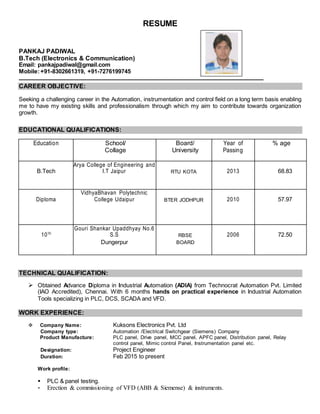 RESUME
PANKAJ PADIWAL
B.Tech (Electronics & Communication)
Email: pankajpadiwal@gmail.com
Mobile:+91-8302661319, +91-7276199745
CAREER OBJECTIVE:
Seeking a challenging career in the Automation, instrumentation and control field on a long term basis enabling
me to have my existing skills and professionalism through which my aim to contribute towards organization
growth.
EDUCATIONAL QUALIFICATIONS:
Education School/ Board/ Year of % age
Collage University Passing
B.Tech
Arya College of Engineering and
I.T Jaipur RTU KOTA 2013 68.83
Diploma
VidhyaBhavan Polytechnic
College Udaipur BTER JODHPUR 2010 57.97
10TH
Gouri Shankar Upaddhyay No.6
S.S RBSE 2006 72.50
Dungerpur BOARD
TECHNICAL QUALIFICATION:
 Obtained Advance Diploma in Industrial Automation (ADIA) from Technocrat Automation Pvt. Limited
(IAO Accredited), Chennai. With 6 months hands on practical experience in Industrial Automation
Tools specializing in PLC, DCS, SCADA and VFD.
WORK EXPERIENCE:
 Company Name: Kuksons Electronics Pvt. Ltd
Company type: Automation /Electrical Switchgear (Siemens) Company
Product Manufacture: PLC panel, Drive panel, MCC panel, APFC panel, Distribution panel, Relay
control panel, Mimic control Panel, Instrumentation panel etc.
Designation: Project Engineer
Duration: Feb 2015 to present
Work profile:
 PLC & panel testing.
 Erection & commissioning of VFD (ABB & Siemense) & instruments.
Photoaph
 