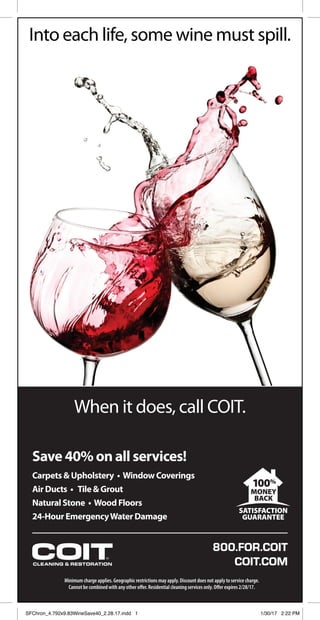 800.FOR.COIT
COIT.COM
When it does, call COIT.
Minimum charge applies. Geographic restrictions may apply. Discount does not apply to service charge.
Cannot be combined with any other offer.Residential cleaning services only. Offer expires 2/28/17.
Into each life, some wine must spill.
Save 40% on all services!
Carpets & Upholstery • Window Coverings
Air Ducts • Tile & Grout
Natural Stone • Wood Floors
24-Hour EmergencyWater Damage
100%
MONEY
BACK
SATISFACTION
GUARANTEE
SFChron_4.792x9.83WineSave40_2.28.17.indd 1 1/30/17 2:22 PM
 