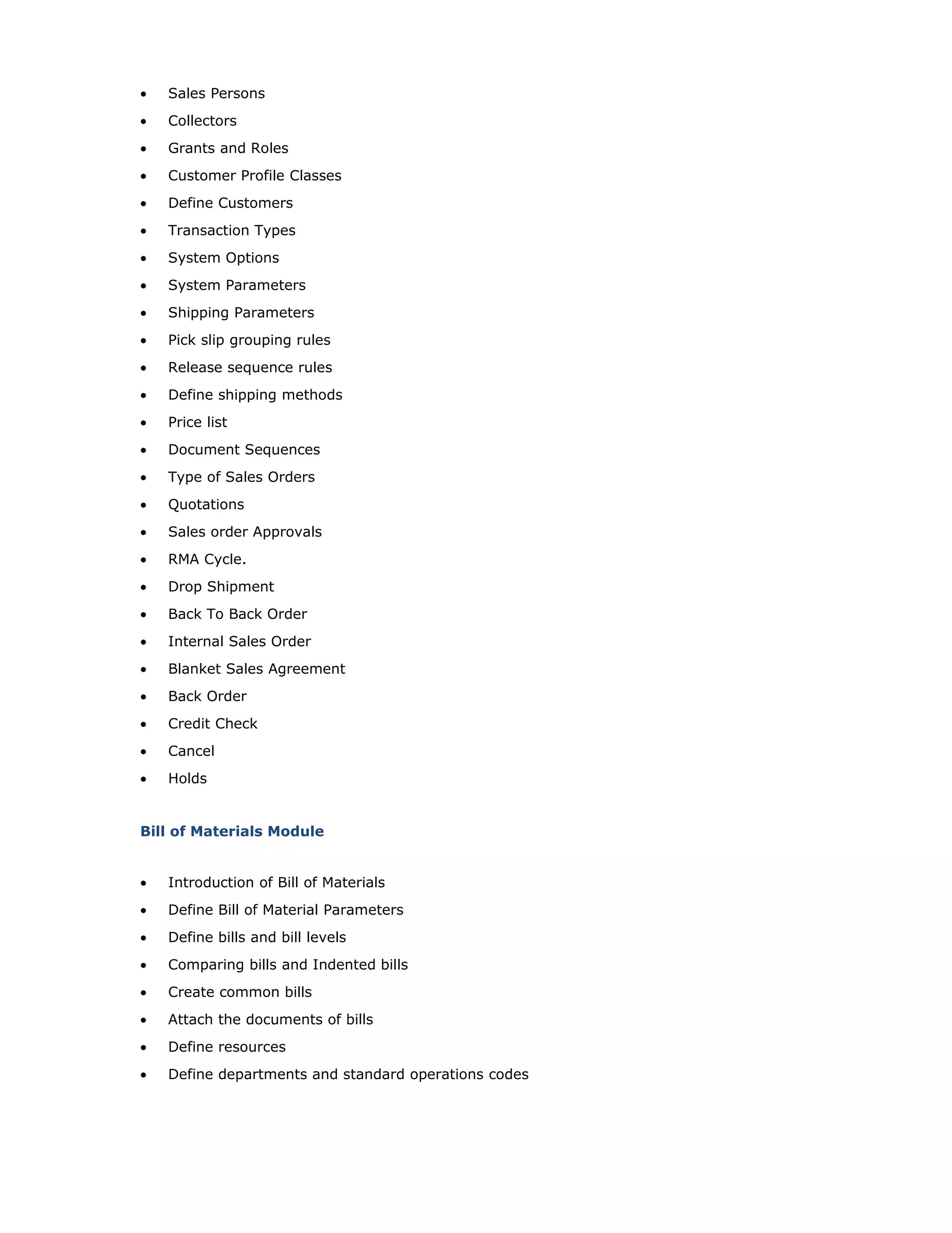 • Sales Persons
• Collectors
• Grants and Roles
• Customer Profile Classes
• Define Customers
• Transaction Types
• System Options
• System Parameters
• Shipping Parameters
• Pick slip grouping rules
• Release sequence rules
• Define shipping methods
• Price list
• Document Sequences
• Type of Sales Orders
• Quotations
• Sales order Approvals
• RMA Cycle.
• Drop Shipment
• Back To Back Order
• Internal Sales Order
• Blanket Sales Agreement
• Back Order
• Credit Check
• Cancel
• Holds
Bill of Materials Module
• Introduction of Bill of Materials
• Define Bill of Material Parameters
• Define bills and bill levels
• Comparing bills and Indented bills
• Create common bills
• Attach the documents of bills
• Define resources
• Define departments and standard operations codes
 