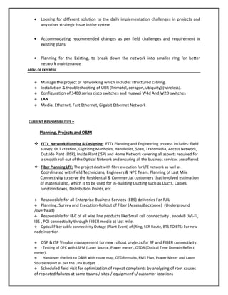 • Looking for different solution to the daily implementation challenges in projects and
any other strategic issue in the system
• Accommodating recommended changes as per field challenges and requirement in
existing plans
• Planning for the Existing, to break down the network into smaller ring for better
network maintenance
AREAS OF EXPERTISE
 Manage the project of networking which includes structured cabling.
 Installation & troubleshooting of UBR (Primatel, ceragon, ubiquity) (wireless).
 Configuration of 3400 series cisco switches and Huawei W4d And W2D switches
 LAN
 Media: Ethernet, Fast Ethernet, Gigabit Ethernet Network
CURRENT RESPONSIBILITIES –
Planning, Projects and O&M
 FTTx Network Planning & Designing: FTTx Planning and Engineering process includes: Field
survey, OLT creation, Digitizing Manholes, Handholes, Span, Transmedia, Access Network,
Outside Plant (OSP), Inside Plant (ISP) and Home Network covering all aspects required for
a smooth roll-out of the Optical Network and ensuring all the business services are offered.
 Fiber Planning LTE: The project dealt with fibre execution for LTE network as well as
Coordinated with Field Technicians, Engineers & NPE Team. Planning of Last Mile
Connectivity to serve the Residential & Commercial customers that involved estimation
of material also, which is to be used for In-Building Ducting such as Ducts, Cables,
Junction Boxes, Distribution Points, etc.
 Responsible for all Enterprise Business Services (EBS) deliveries For RJIL
 Planning, Survey and Execution-Rollout of Fiber (Access/Backbone) (Underground
/overhead)
 Responsible for I&C of all wire line products like Small cell connectivity , enodeB ,Wi-Fi,
IBS , POI connectivity through FIBER media at last mile.
 Optical Fiber cable connectivity Outage (Plant Event) of (Ring, SCR Route, BTS TO BTS) For new
node insertion
 OSP & ISP Vendor management for new rollout projects for RF and FIBER connectivity.
 · Testing of OFC with LSPM (Laser Source, Power meter), OTDR (Optical Time Domain Reflect
meter).
 Handover the link to O&M with route map, OTDR results, FMS Plan, Power Meter and Laser
Source report as per the Link Budget .
 Scheduled field visit for optimization of repeat complaints by analyzing of root causes
of repeated failures at same towns / sites / equipment’s/ customer locations
 