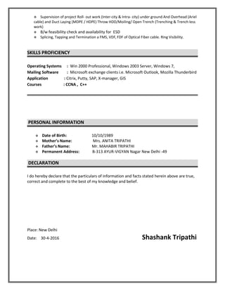  Supervision of project Roll- out work (Inter-city & Intra- city) under ground And Overhead (Ariel
cable) and Duct Laying (MDPE / HDPE) Throw HDD/Moiling/ Open Trench (Trenching & Trench less
work)
 B/w feasibility check and availability for ESD
 Splicing, Tapping and Termination a FMS, VDF, FDF of Optical Fiber cable. Ring Visibility.
SKILLS PROFICIENCY
Operating Systems : Win 2000 Professional, Windows 2003 Server, Windows 7,
Mailing Software : Microsoft exchange clients i.e. Microsoft Outlook, Mozilla Thunderbird
Application : Citrix, Putty, SAP, X-manager, GIS
Courses : CCNA , C++
PERSONAL INFORMATION
 Date of Birth: 10/10/1989
 Mother’s Name: Mrs. ANITA TRIPATHI
 Father’s Name: Mr. MAHABIR TRIPATHI
 Permanent Address: B-313 AYUR-VIGYAN Nagar New Delhi -49
DECLARATION
I do hereby declare that the particulars of information and facts stated herein above are true,
correct and complete to the best of my knowledge and belief.
Place: New Delhi
Date: 30-4-2016 Shashank Tripathi
 
