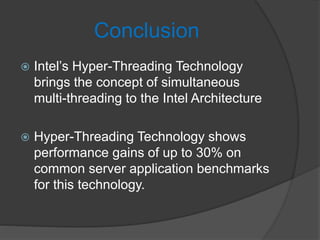 Conclusion
 Intel’s Hyper-Threading Technology
brings the concept of simultaneous
multi-threading to the Intel Architecture
 Hyper-Threading Technology shows
performance gains of up to 30% on
common server application benchmarks
for this technology.
 