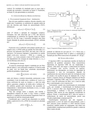 a(n)
η(n)
(.
)*
Equalizador
Largamente
Linear
x(n)
y(n) = â(n)
Transmissor Canal
h
variável. Os resultados de simulação para os casos cego e
treinado são mostrados e discutidos na Seção V. Finalmente,
na Seção VI, são apresentadas as conclusões.
II. CONCEITOS BÁSICOS E MODELO DO SISTEMA
A. Processamento largamente linear – fundamentos
Seja x(n) uma seqüência complexa, discreta, aleatória, com
média nula. Usualmente, as estatísticas de segunda ordem de
x(n) são descritas pela função de autocorrelação (FAC),
definida por:
( ) ( ) ( ){ }1 2 1 2n n E x n x nμ = *
, , (1)
onde (.
)* denota a operação de conjugação complexa.
Entretanto, tem sido observado que a FAC não descreve
completamente as estatísticas de segunda ordem em alguns
casos [1], [5], [6]. Logo, é necessário introduzir uma outra
função chamada de pseudo-autocorrelação (FPAC), definida
por:
( ) ( ) ( ){ }1 2 1 2n n E x n x nρ =, . (2)
O processo x(n) é conhecido como próprio quando ρ(n1,n2)
é igual a zero, e a FPAC pode ser omitida. Por outro lado, se o
processo x(n) apresenta uma FPAC não nula, este é dito ser
impróprio. Um processo impróprio é estacionário no sentido
amplo (wide-sense stationary – WSS) se, e somente se,
E{x(n)} = mx é uma constante e tanto a FAC quanto a FPAC
não dependentem dos instantes de tempo discretos n1 e n2, e
sim da diferença entre eles [7].
B. Modelagem do sistema
O canal de comunicação digital é modelado por um filtro
FIR de ordem L, com coeficientes complexos. O sinal na saída
do canal, x(n), em banda base, assumindo sincronização
perfeita de portadora, é descrito por:
( ) ( ) ( ) ( )
0
,
L
m
m
x n h n a n m nη
=
= − + (3)
onde a(n) denota o símbolo transmitido, pertencente a uma
constelação A real, de média nula e variância σa
2
, hm(n) o m-
ésimo coeficiente do canal, no instante n, e η(n) um ruído
aditivo, gaussiano, complexo, de média nula e variância ση
2
.
Os símbolos gerados pelo transmissor são assumidos ser
independentes e identicamente distribuídos (i.i.d.), e o ruído
η(n) independente de a(n).
Para não carregar muito a notação, será omitida a
dependência temporal do canal. A Fig.1 ilustra o modelo
descrito e o emprego do processamento largamente linear em
equalização de canal de comunicação digital.
Considerando que o canal h seja estacionário no sentido
amplo, a partir de (2) e (3), a FPAC de x(n) pode ser calculada
por [2]:
( ) 2
,a m k m
m
k h hρ σ +=  (4)
Figura 1: Diagrama de blocos de um sistema de comunicação digital usando
equalização largamente linear.
Figura 2: Esquema de filtragem adaptativa de Wiener
podendo ser diferente de zero para |k| < L+1. Neste caso, o
processamento largamente linear se aplica e o equalizador é
formado por dois filtros transversais em paralelo: w = [fT
gT
]T
.
III. TÉCNICA MULTI-SPLIT
O algoritmo LMS é um importante membro da família de
algoritmos de gradiente estocástico. Duas características
importantes do algoritmo LMS são sua simplicidade e
robustez. Além disto, não requer o conhecimento de funções
de correlação, nem envolve inversão de matrizes.
Infelizmente, seu desempenho, em termos de capacidade de
rastreamento e taxa de convergência, depende do
espalhamento dos autovalores da matriz de correlação do sinal
de entrada e da escolha do passo de adaptação [8]. A Fig.2
mostra o esquema clássico de filtragem adaptativa de Wiener
utilizando o algorítmo LMS, onde x(n) é o sinal de entrada,
w(n) o vetor de coeficientes do filtro, y(n) o sinal de saída,
d(n) o sinal desejado e e(n) o sinal de erro.
Teoricamente, usando uma transformação de similaridade
como, por exemplo, a transformação de Karhunen-Loève
(KLT), é possível obter uma diagonalização da matriz de
autocorrelação e melhorar a taxa de convergência do
algoritmo LMS, através de uma adaptação normalizada na
potência. Porém, a transformação KLT, além de requerer o
conhecimento da matriz de autocorrelação, possui uma
elevada complexidade computacional [9].
Transformações alternativas que não requerem o
conhecimento a priori da matriz de autocorrelação, como a
DCT (discrete cosine transfom) e a DFT (discrete Fourier
transform), também podem ser empregadas, mas ainda com
complexidades computacionais proibitivas quando a ordem do
filtro é muito elevada.
e(n)x(n)
d(n)
y(n)
w(n)
[w0(n) w1(n)… wN-1(n)]
Algoritmo adaptativo
(LMS)
AQUINO et al.: WIDELY LINEAR ADAPTIVE EQUALIZATION 31
 