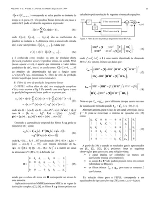 ( )1n n Mx n k X − ++ ,
ˆ corresponde ao valor predito no instante de
tempo n+k, para k≥1. Um preditor linear direto de um passo e
ordem M-1 pode ser descrito segundo a expressão:
( ) ( ) ( )*
1
ˆ
M
k
k
x n b n x n k
=
= − , (11)
onde ( ) ( ) ( )* * *
1 2, , , Mb n b n b n são os coeficientes do
preditor no instante n. A diferença entre a amostra de entrada
x(n) e seu valor predito, ( )1,n n Mx n X − −
ˆ , é dada por:
( ) ( ) ( )1,n n Me n x n x n X − −= − ˆ , (12)
e é conhecida como resíduo ou erro de predição direta
(forward prediction error). O preditor ótimo, no sentido MSE
(mean square error), é aquele que minimiza o valor médio
quadrático de e(n), isto é, os coeficientes [ ]*
kb n , k=1, ..., M,
do preditor são determinados tal que a função custo
Je=E{|e(n)|2
} seja minimizada. O filtro de erro de predição
direta é aquele que possui como saída e(n).
B. Filtro de erro de predição largamente linear
O FEPLL utiliza além de x(n) seu conjugado complexo
x*(n), como mostra a Fig.5. De acordo com esta figura, o erro
de predição largamente linear pode ser expresso por:
( ) ( ) ( ) ( ) ( ) ( )
( ) ( ) ( ) ( ) ( )
1 1
1 1 ,
M M
LL k k
k k
H H
e n x n f n x n k g n x n k
x n n n n n
= =
= − − − −
= − − − −
 
*
f x g x
* * *
(13)
onde x(n-1) = [x(n-1) x(n-2) ... x(n-M)]T
, x(n) = hT
a(n) + η(n),
com h = [h0 h1 ... hL]T
, f(n) = [f1(n) ... fM(n)]T
,
g(n) = [g1(n) ... gM(n)]T
e a(n) = [a(n) ... a(n-L)]T
.
Omitindo a dependência temporal dos filtros f e g, pode-se
reescrever (13) como
( ) ( ) ( ) ( )( )
( ) ( )( ),1
1
−+−
+−+−=
nn
nnnne
H
HT
LL
*
e
*
eee
ηaHg
ηHafah
(14)
onde he = [h0 ... hL 0 ... 0]T
tem dimensão (M+L+1)×1, ae(n) =
[a(n) ... a(n-L) 0 ... 0]T
, com mesma dimensão de he,
[ ]( 1) [ 1] [ 2] ... [ ]
T
n n n n Mη η η− = − − −η e a matriz do canal
de dimensão M×(M+L+1) é definida por:
0 1
0 1
0 1
0 00
00
0
0 00
L
L
L
h h h
h h h
h h h
 
 
 =
 
 
  
H
 
  
     
 
, (15)
sendo que a coluna de zeros em H corresponde ao atraso de
uma amostra.
Aplicando o critério MMSE (minimum MSE) e as regras de
derivação complexa [2], [8], os filtros f e g ótimos podem ser
calculados pela resolução do seguinte sistema de equações:
Figura 5: Filtro de erro de predição largamente linear (FEPLL).
ξ
ξ∗ ∗ ∗
    +
=     
+       
e
e
HhfHH I HH
gH H H H I H h
*H T
H T *
, (16)
onde 2 2
n aξ σ σ= / e I é uma matriz identidade de dimensão
M×M . Os vetores ótimos são dados por:
( ) ( )
( )( )
1
1
1
,
H T T H
T T
ξ ξ
ξ
−
−
−
 = + − +
  
− +
*
e e
f HH I HH H H I H H
Hh HH H H I H h
*
opt
* * * *
(17)
( )( ) ( )
( )( )( )
1
1
1
.
T H H T
H H
ξ ξ
ξ
−
−
−
 = − + +
  
− +
*
*
e e
g HH HH I H H H H I
H h HH I H H Hh
*
opt
* * *
(18)
Nota-se que f gopt opt≠ *
, que é diferente do que ocorre no caso
de equalização treinada quando f gopt opt= *
[2], [10], [11].
Alternativamente, para o caso de um canal sem ruído, isto é,
ξ = 0, pode-se reescrever o sistema de equações em (16)
como:
010 0
10 0
0 0
0 0 0 0
0 0
00 0
00 0
*
*
*
* *
*
LL L
L L
M
ML L
hfh h
gh h
hh h
h h h h
f
gh h
    
    
    
    
=    
    
    
    
         

    
  

      
  
. (19)
A partir de (19) e usando os resultados gerais apresentados
em [1], [2], [12], [13], podemos fazer as seguintes
observações para que exista uma solução ótima:
• o canal precisa ser complexo (ao menos um
coeficiente precisa ser complexo);
• os canais h e h* não podem possuir zeros em comum
(identidade de Bezout);
• os filtros ótimos fopt e gopt precisam ter somente L
coeficientes.
Tal solução ótima para o FEPLL corresponde a um
equalizador do tipo zero-forcing (ZF), com eLL(n) = h0a(n).
AQUINO et al.: WIDELY LINEAR ADAPTIVE EQUALIZATION 33
 