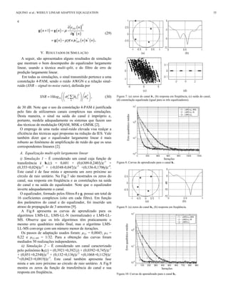 e
( ) ( )
( )
( )
( ) ( ) ( )
2
1
DD
DD
e n
n n
n
n n e n n
μ
μγ
∂
+ = −
∂
= −
*
*
( ) *
g g
g
g x .
(29)
V. RESULTADOS DE SIMULAÇÃO
A seguir, são apresentados alguns resultados de simulação
que mostram o bom desempenho do equalizador largamente
linear, usando a técnica multi-split, e do filtro de erro de
predição largamente linear.
Em todas as simulações, o sinal transmitido pertence a uma
constelação 4-PAM, sendo o ruído AWGN e a relação sinal-
ruído (SNR – signal-to-noise ratio), definida por
22 2
1010 a k
k
SNR log h ησ σ
  
=   
  
 , (30)
de 30 dB. Note que o uso da constelação 4-PAM é justificada
pelo fato de utilizarmos canais complexos nas simulações.
Desta maneira, o sinal na saída do canal é impróprio e,
portanto, modela adequadamente os sistemas que fazem uso
das técnicas de modulação OQAM, MSK e GMSK [2].
O emprego de uma razão sinal-ruído elevada visa realçar a
eficiência das técnicas aqui propostas na redução da IES. Vale
também dizer que o equalizador largamente linear é mais
robusto ao fenômeno de amplificação de ruído do que os seus
correspondentes lineares [2].
A. Equalização multi-split largamente linear
i) Simulação 1 – É considerado um canal cuja função de
transferência é h1(z) = 0,601 + (0,6309-0,2403j)z-1
+
(0,355+0,024j)z-2
+ (-0,0348-0,047j)z-3
+(0,156-0,1706j)z-4
.
Este canal é de fase mista e apresenta um zero próximo ao
círculo de raio unitário. Na Fig.7 são mostrados os zeros do
canal, sua resposta em freqüência e as constelações na saída
do canal e na saída do equalizador. Note que o equalizador
inverte adequadamente o canal.
O equalizador, formado pelos filtros f e g, possui um total de
16 coeficientes complexos (oito em cada filtro). Em função
dos parâmetros do canal e do equalizador, foi inserido um
atraso de propagação de 3 amostras [9].
A Fig.8 apresenta as curvas de aprendizado para os
algoritmos LMS-LL, LMS-LL-N (normalizado) e LMS-LL-
MS. Observe que os três algoritmos têm praticamente o
mesmo erro quadrático médio final, mas o algoritmo LMS-
LL-MS converge com um número menor de iterações.
Os passos de adaptação usados foram: µLL = 0,0045; µN =
0,22 e µLL-MS = 1/32. Para a obtenção das curvas foram
mediados 50 realizações independentes.
ii) Simulação 2 – É considerado um canal caracterizado
pelo polinômio h2(z) = (0,3921+0,3921j) + (0,0392+0,745j)z-1
+ (0,051+0,2548j)z-2
+ (0,132+0,136j)z-3
+(0,1068+0,1129j)z-
4
+(0,0423+0,0819j)z-5
. Este canal também apresenta fase
mista e um zero próximo ao círculo de raio unitário. A Fig.9
mostra os zeros da função de transferência do canal e sua
resposta em freqüência.
(a) (b)
(c) (d)
Figura 7: (a) zeros do canal h1, (b) resposta em freqüência, (c) saída do canal,
(d) constelação equalizada (igual para os três equalizadores).
Iterações
Figura 8: Curvas de aprendizado para o canal h1.
(a) (b)
Figura 9: (a) zeros do canal h2, (b) resposta em freqüência.
Iterações
Figura 10: Curvas de aprendizado para o canal h2.
ErroquadráticomédioErroquadráticomédio
AQUINO et al.: WIDELY LINEAR ADAPTIVE EQUALIZATION 35
 