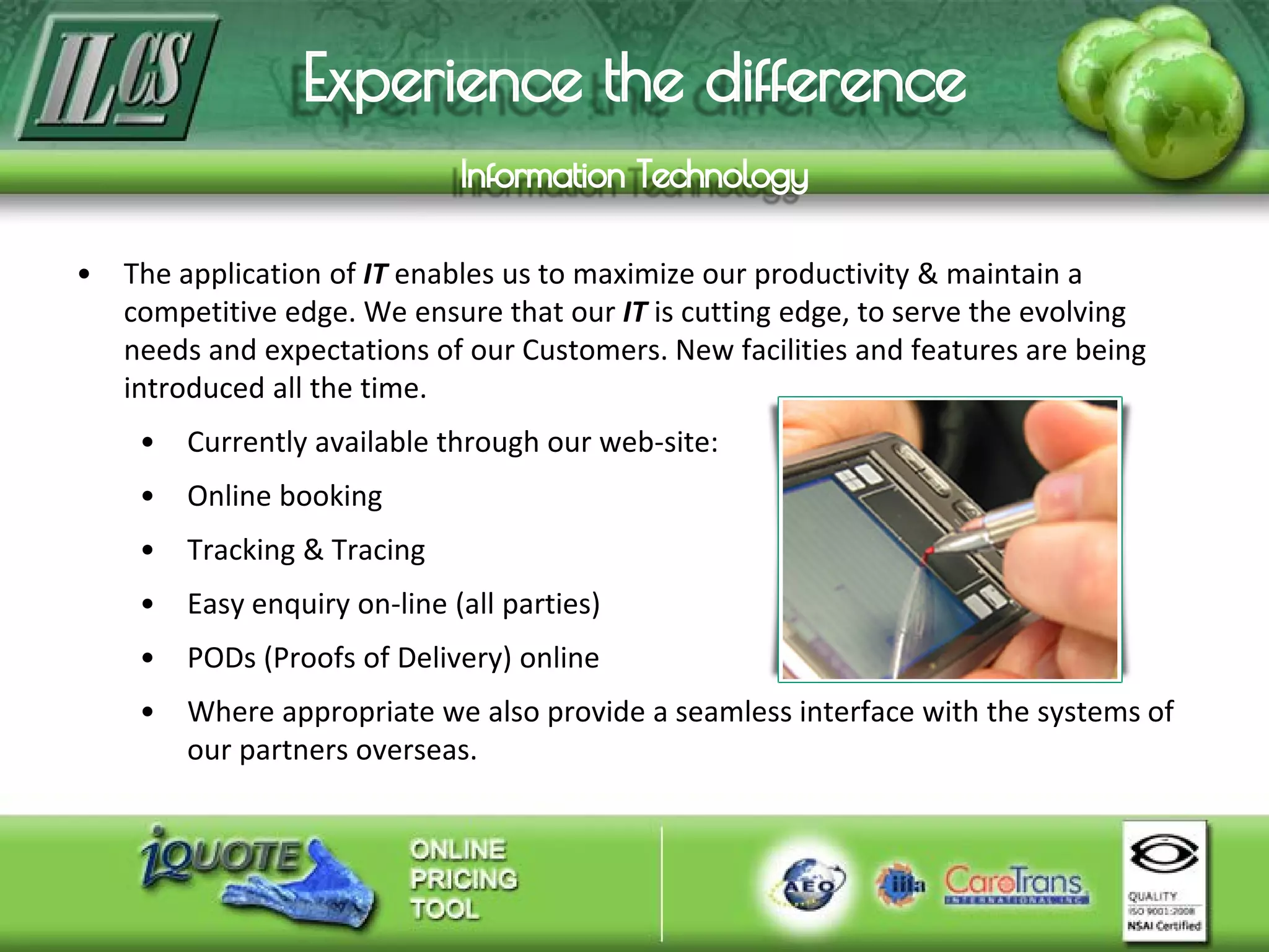 • The application of IT enables us to maximize our productivity & maintain a
competitive edge. We ensure that our IT is cutting edge, to serve the evolving
needs and expectations of our Customers. New facilities and features are being
introduced all the time.
• Currently available through our web-site:
• Online booking
• Tracking & Tracing
• Easy enquiry on-line (all parties)
• PODs (Proofs of Delivery) online
• Where appropriate we also provide a seamless interface with the systems of
our partners overseas.
 