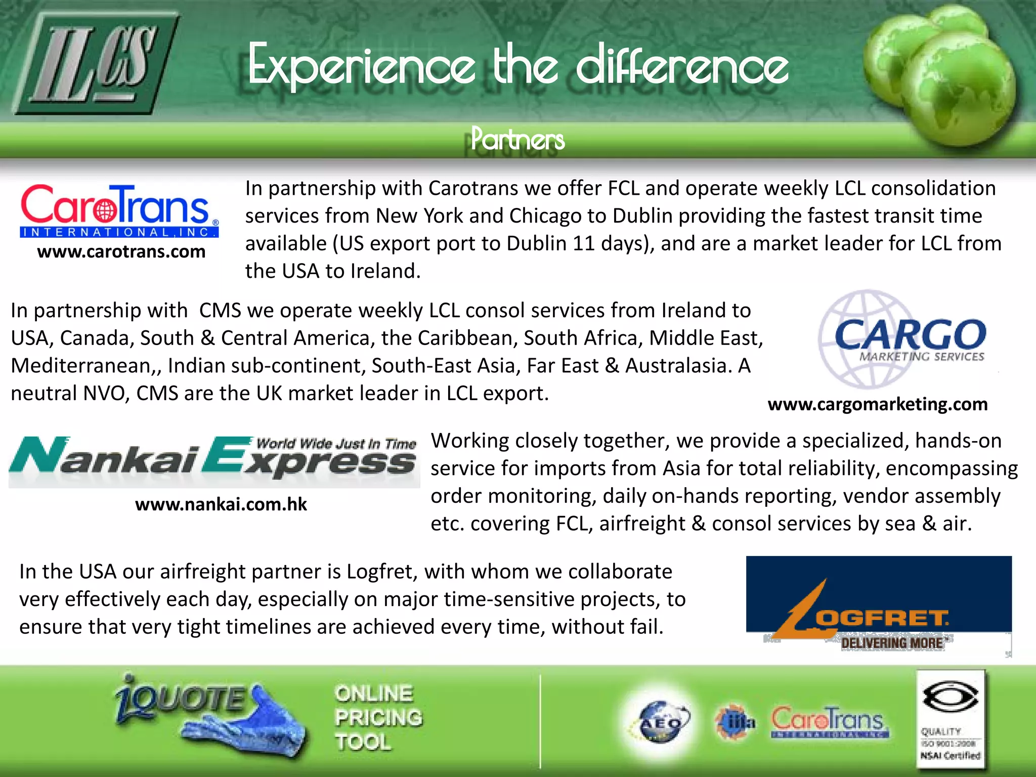In partnership with Carotrans we offer FCL and operate weekly LCL consolidation
services from New York and Chicago to Dublin providing the fastest transit time
available (US export port to Dublin 11 days), and are a market leader for LCL from
the USA to Ireland.
In partnership with CMS we operate weekly LCL consol services from Ireland to
USA, Canada, South & Central America, the Caribbean, South Africa, Middle East,
Mediterranean,, Indian sub-continent, South-East Asia, Far East & Australasia. A
neutral NVO, CMS are the UK market leader in LCL export.
www.carotrans.com
www.cargomarketing.com
Working closely together, we provide a specialized, hands-on
service for imports from Asia for total reliability, encompassing
order monitoring, daily on-hands reporting, vendor assembly
etc. covering FCL, airfreight & consol services by sea & air.
www.nankai.com.hk
In the USA our airfreight partner is Logfret, with whom we collaborate
very effectively each day, especially on major time-sensitive projects, to
ensure that very tight timelines are achieved every time, without fail.
 