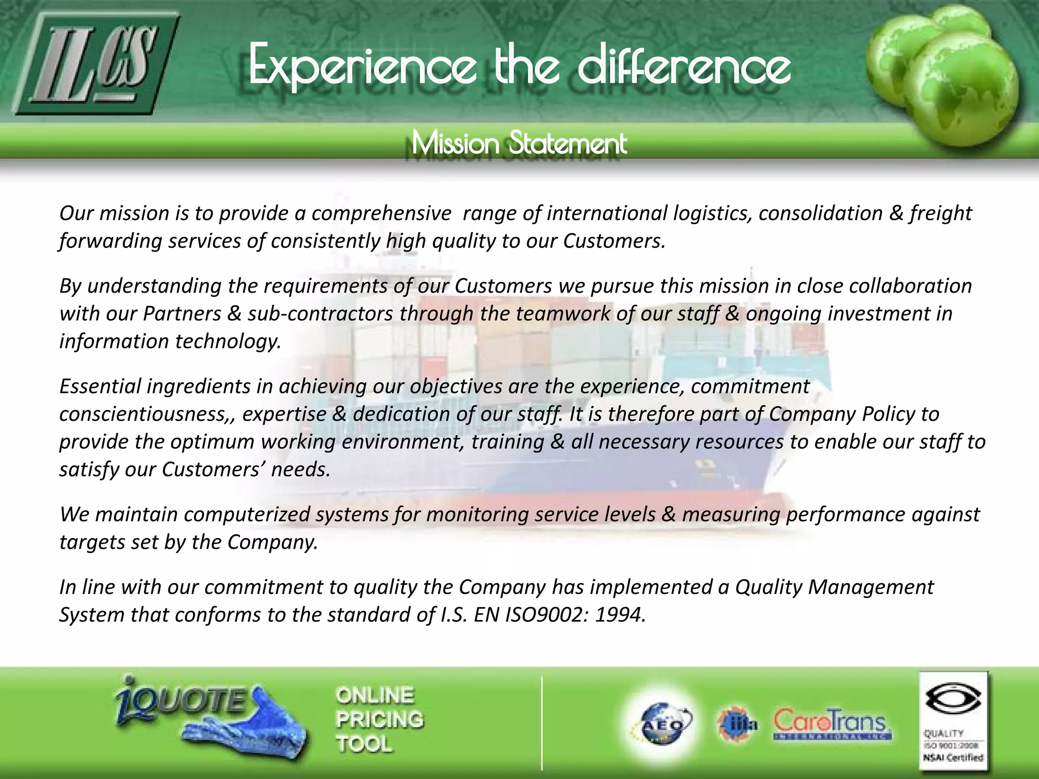 Our mission is to provide a comprehensive range of international logistics, consolidation & freight
forwarding services of consistently high quality to our Customers.
By understanding the requirements of our Customers we pursue this mission in close collaboration
with our Partners & sub-contractors through the teamwork of our staff & ongoing investment in
information technology.
Essential ingredients in achieving our objectives are the experience, commitment
conscientiousness,, expertise & dedication of our staff. It is therefore part of Company Policy to
provide the optimum working environment, training & all necessary resources to enable our staff to
satisfy our Customers’ needs.
We maintain computerized systems for monitoring service levels & measuring performance against
targets set by the Company.
In line with our commitment to quality the Company has implemented a Quality Management
System that conforms to the standard of I.S. EN ISO9002: 1994.
 