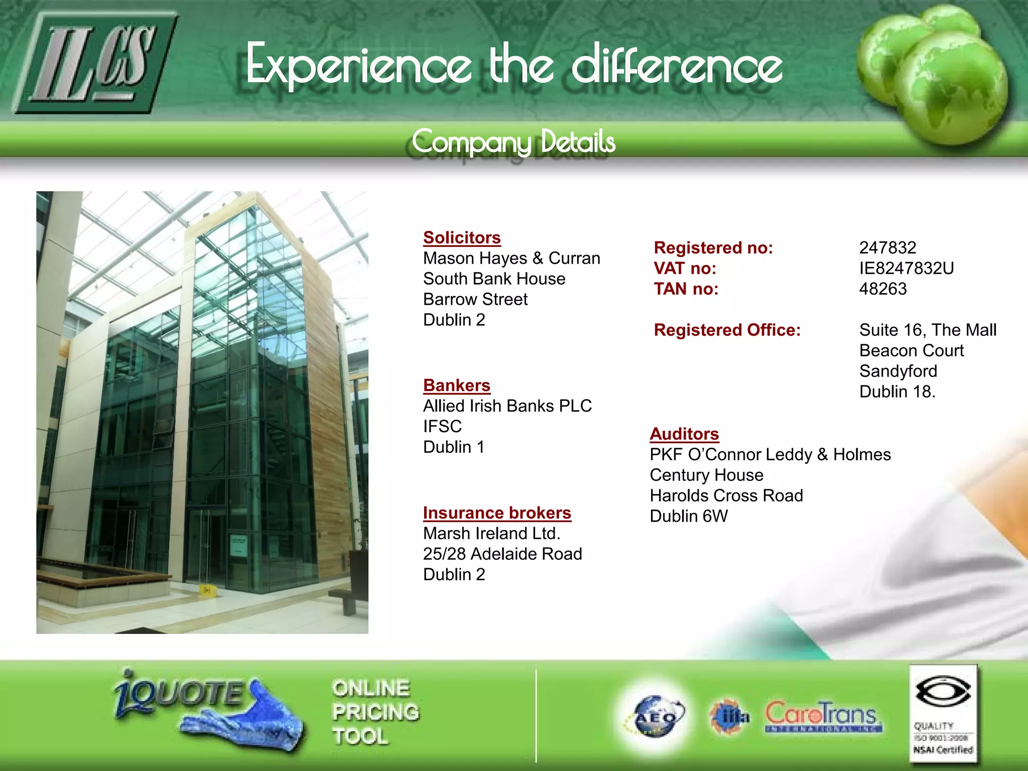 Registered no: 247832
VAT no: IE8247832U
TAN no: 48263
Registered Office: Suite 16, The Mall
Beacon Court
Sandyford
Dublin 18.
Auditors
PKF O’Connor Leddy & Holmes
Century House
Harolds Cross Road
Dublin 6W
Bankers
Allied Irish Banks PLC
IFSC
Dublin 1
Insurance brokers
Marsh Ireland Ltd.
25/28 Adelaide Road
Dublin 2
Solicitors
Mason Hayes & Curran
South Bank House
Barrow Street
Dublin 2
 