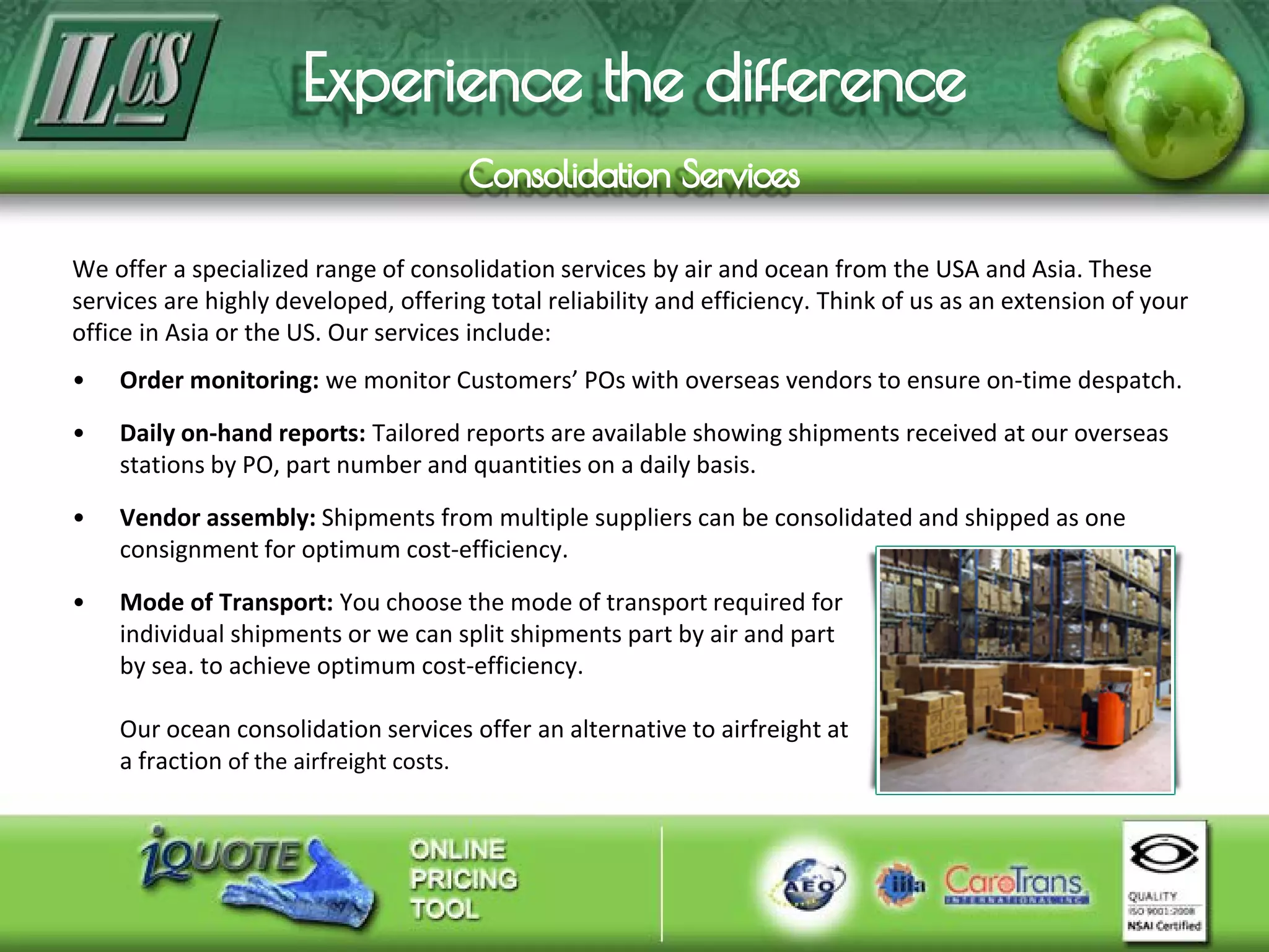 We offer a specialized range of consolidation services by air and ocean from the USA and Asia. These
services are highly developed, offering total reliability and efficiency. Think of us as an extension of your
office in Asia or the US. Our services include:
• Order monitoring: we monitor Customers’ POs with overseas vendors to ensure on-time despatch.
• Daily on-hand reports: Tailored reports are available showing shipments received at our overseas
stations by PO, part number and quantities on a daily basis.
• Vendor assembly: Shipments from multiple suppliers can be consolidated and shipped as one
consignment for optimum cost-efficiency.
• Mode of Transport: You choose the mode of transport required for
individual shipments or we can split shipments part by air and part
by sea. to achieve optimum cost-efficiency.
Our ocean consolidation services offer an alternative to airfreight at
a fraction of the airfreight costs.
 