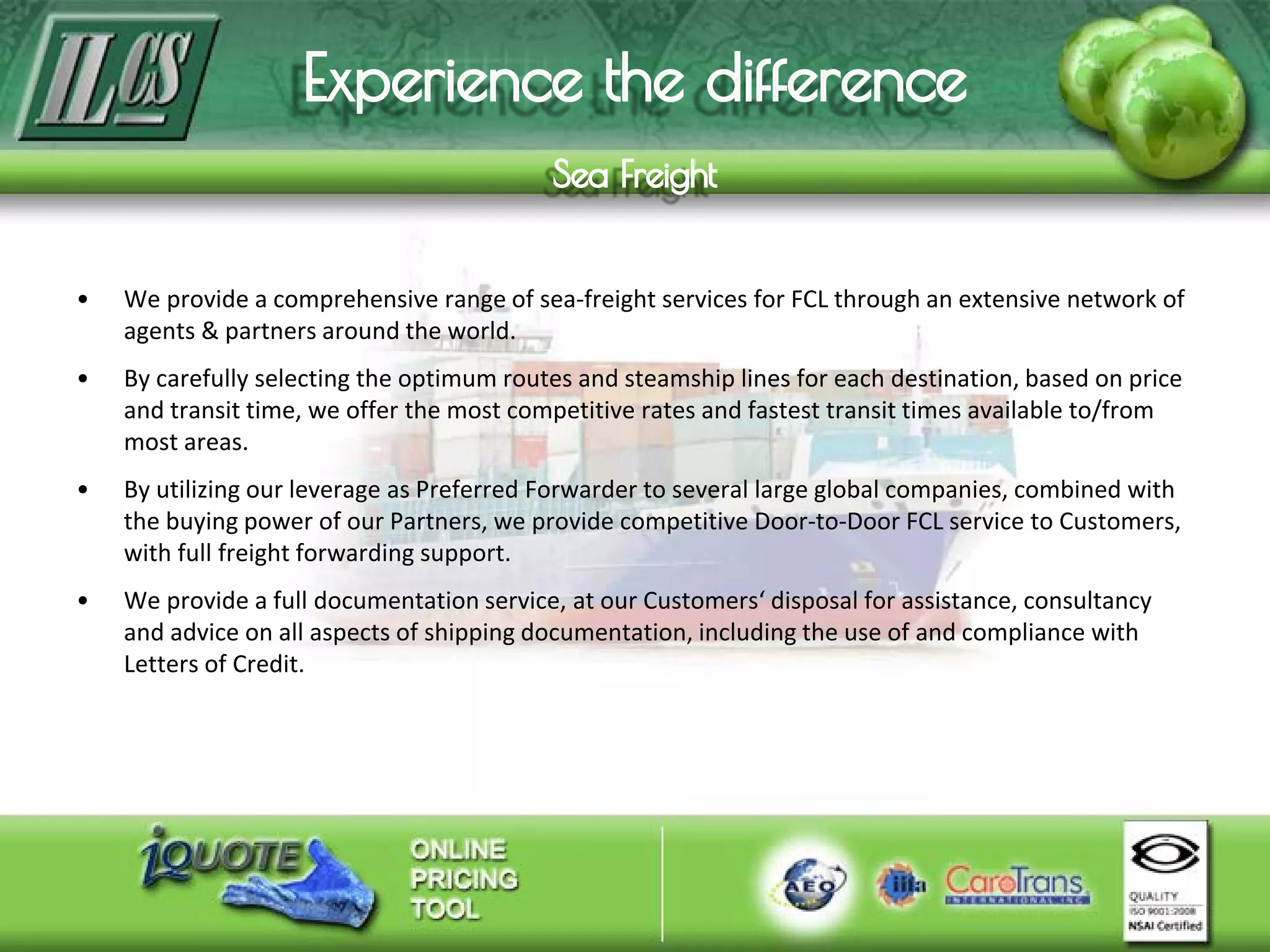 • We provide a comprehensive range of sea-freight services for FCL through an extensive network of
agents & partners around the world.
• By carefully selecting the optimum routes and steamship lines for each destination, based on price
and transit time, we offer the most competitive rates and fastest transit times available to/from
most areas.
• By utilizing our leverage as Preferred Forwarder to several large global companies, combined with
the buying power of our Partners, we provide competitive Door-to-Door FCL service to Customers,
with full freight forwarding support.
• We provide a full documentation service, at our Customers‘ disposal for assistance, consultancy
and advice on all aspects of shipping documentation, including the use of and compliance with
Letters of Credit.
 
