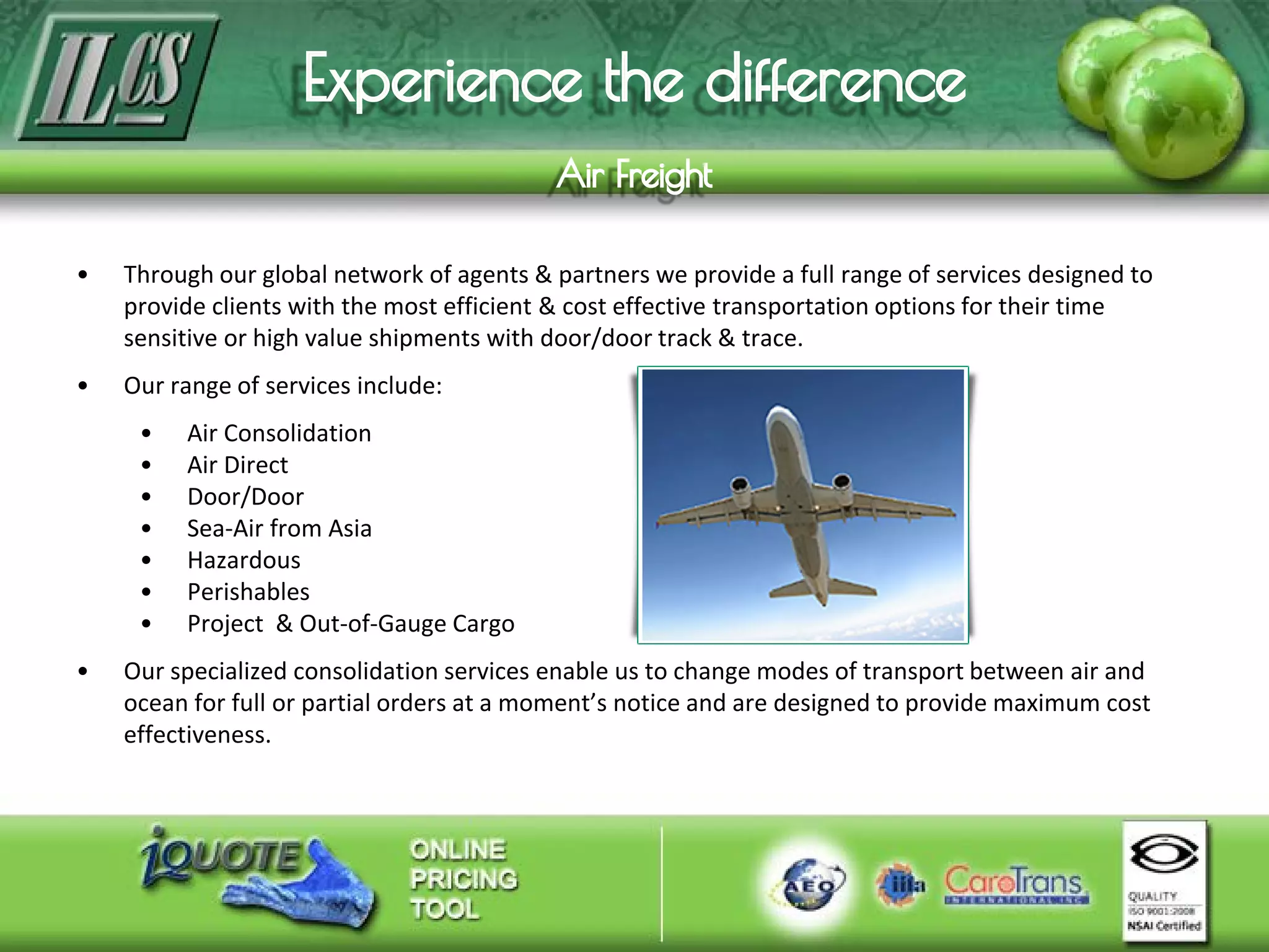 • Through our global network of agents & partners we provide a full range of services designed to
provide clients with the most efficient & cost effective transportation options for their time
sensitive or high value shipments with door/door track & trace.
• Our range of services include:
• Air Consolidation
• Air Direct
• Door/Door
• Sea-Air from Asia
• Hazardous
• Perishables
• Project & Out-of-Gauge Cargo
• Our specialized consolidation services enable us to change modes of transport between air and
ocean for full or partial orders at a moment’s notice and are designed to provide maximum cost
effectiveness.
 