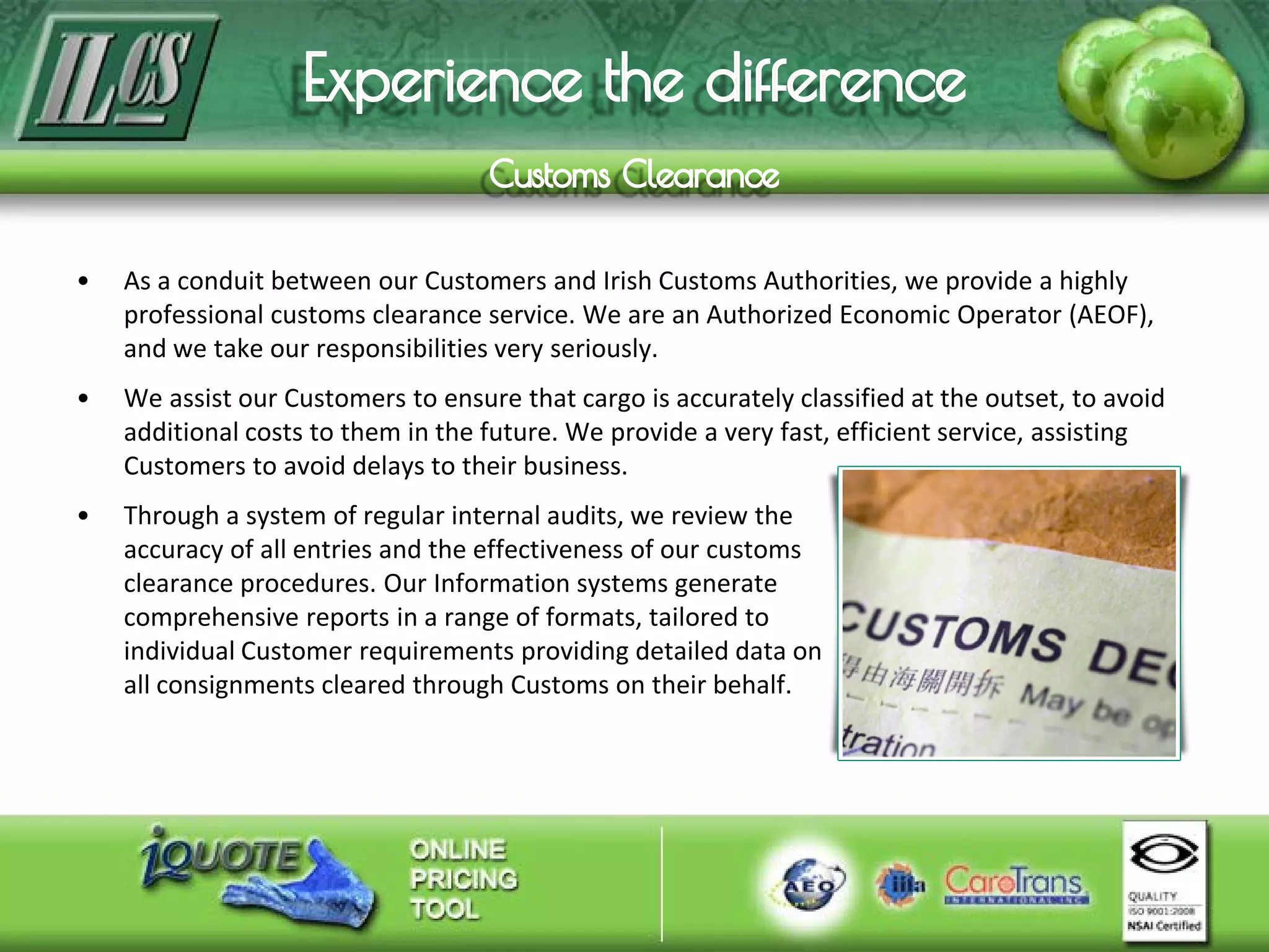 • As a conduit between our Customers and Irish Customs Authorities, we provide a highly
professional customs clearance service. We are an Authorized Economic Operator (AEOF),
and we take our responsibilities very seriously.
• We assist our Customers to ensure that cargo is accurately classified at the outset, to avoid
additional costs to them in the future. We provide a very fast, efficient service, assisting
Customers to avoid delays to their business.
• Through a system of regular internal audits, we review the
accuracy of all entries and the effectiveness of our customs
clearance procedures. Our Information systems generate
comprehensive reports in a range of formats, tailored to
individual Customer requirements providing detailed data on
all consignments cleared through Customs on their behalf.
 