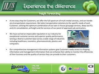 • A one-stop shop for Customers, we offer the full spectrum of multi-modal services, and can handle
any transportation requirement. We tailor transportation solutions to the specific needs of each
Customer, utilizing the optimum combination of our own in-house groupage services, deep-sea FCL
and LCL consolidation, airfreight and the services of our panel of approved sub-contractors.
• We have earned an impeccable reputation in our industry for
exceptional customer service and superior quality performance,
serving a diverse customer-base across a wide range of industries
including healthcare, cosmetics, pharmaceuticals, plastics and
computers.
• Our comprehensive management information systems give Customers ready access to shipping
information and management information that can enhance their ability to monitor the efficiencies
of their business and the quality of service they can provide to their customers.
 