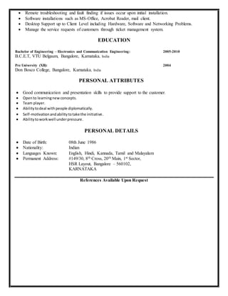  Remote troubleshooting and fault finding if issues occur upon initial installation.
 Software installations such as MS-Office, Acrobat Reader, mail client.
 Desktop Support up to Client Level including Hardware, Software and Networking Problems.
 Manage the service requests of customers through ticket management system.
EDUCATION
Bachelor of Engineering – Electronics and Communication Engineering:
B.C.E.T, VTU Belgaum, Bangalore, Karnataka, India
2005-2010
Pre University (XII):
Don Bosco College, Bangalore, Karnataka, India
2004
PERSONAL ATTRIBUTES
 Good communication and presentation skills to provide support to the customer.
 Opento learningnewconcepts.
 Team player.
 Abilitytodeal withpeople diplomatically.
 Self-motivationandabilitytotake the initiative.
 Abilitytoworkwell underpressure.
PERSONAL DETAILS
 Date of Birth: 08th June 1986
 Nationality: Indian
 Languages Known: English, Hindi, Kannada, Tamil and Malayalam
 Permanent Address: #149/30, 8th Cross, 20th Main, 1st Sector,
HSR Layout, Bangalore – 560102,
KARNATAKA
References Available Upon Request
 