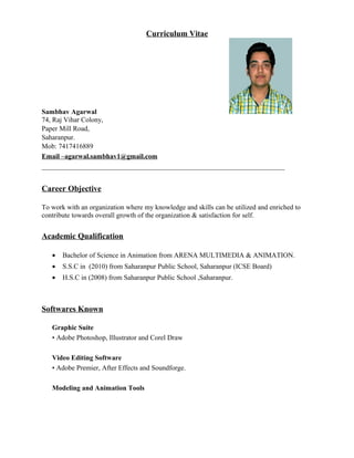 Curriculum Vitae
Sambhav Agarwal
74, Raj Vihar Colony,
Paper Mill Road,
Saharanpur.
Mob: 7417416889
Email –agarwal.sambhav1@gmail.com
______________________________________________________________________
Career Objective
To work with an organization where my knowledge and skills can be utilized and enriched to
contribute towards overall growth of the organization & satisfaction for self.
Academic Qualification
• Bachelor of Science in Animation from ARENA MULTIMEDIA & ANIMATION.
• S.S.C in (2010) from Saharanpur Public School, Saharanpur (ICSE Board)
• H.S.C in (2008) from Saharanpur Public School ,Saharanpur.
Softwares Known
Graphic Suite
• Adobe Photoshop, Illustrator and Corel Draw
Video Editing Software
• Adobe Premier, After Effects and Soundforge.
Modeling and Animation Tools
 
