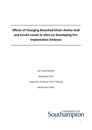 i 
Effects of Changing Branched-Chain Amino Acid 
and Insulin Levels In Vitro on Developing Pre-implantation 
Embryos 
By Tristan Demuth 
Biology Bsc 2013 
Supervisor: Professor Tom P. Fleming 
Word Count: 9954 
 