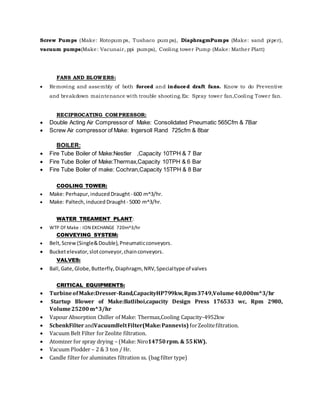 Screw Pumps (Make: Rotopumps, Tushaco pumps), DiaphragmPumps (Make: sand piper),
vacuum pumps(Make: Vacunair, ppi pumps), Cooling tower Pump (Make: Mather Platt)
FANS AND BLOWERS:
 Removing and assembly of both forced and induced draft fans. Know to do Preventive
and breakdown maintenance with trouble shooting.Ex: Spray tower fan,Cooling Tower fan.
RECIPROCATING COMPRESSOR:
 Double Acting Air Compressor of Make: Consolidated Pneumatic 565Cfm & 7Bar
 Screw Air compressor of Make: Ingersoll Rand 725cfm & 8bar
BOILER:
 Fire Tube Boiler of Make:Nestler ,Capacity 10TPH & 7 Bar
 Fire Tube Boiler of Make:Thermax,Capacity 10TPH & 6 Bar
 Fire Tube Boiler of make: Cochran,Capacity 15TPH & 8 Bar
COOLING TOWER:
 Make: Perhapur,induced Draught- 600 m^3/hr.
 Make: Paltech,induced Draught- 5000 m^3/hr.
WATER TREAMENT PLANT:
 WTP Of Make : ION EXCHANGE 720m^3/hr
CONVEYING SYSTEM:
 Belt, Screw (Single&Double),Pneumaticconveyors.
 Bucketelevator,slotconveyor,chainconveyors.
VALVES:
 Ball,Gate,Globe,Butterfly,Diaphragm, NRV,Specialtype of valves
CRITICAL EQUIPMENTS:
 TurbineofMake:Dresser-Rand,CapacityHP799kw,Rpm3749,Volume40,000m^3/hr
 Startup Blower of Make:Batliboi,capacity Design Press 176533 wc, Rpm 2980,
Volume25200m^3/hr
 Vapour Absorption Chiller of Make: Thermax,Cooling Capacity-4952kw
 SchenkFilter andVacuumBeltFilter(Make:Pannevis) forZeolitefiltration.
 Vacuum Belt Filter forZeolite filtration.
 Atomizer for spray drying – (Make: Niro14750rpm. & 55KW).
 Vacuum Plodder – 2 & 3 ton / Hr.
 Candle filter for aluminates filtration ss. (bag filter type)
 