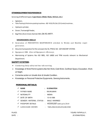 OTHEREQUIPMENTSEXPERIENCE:
Servicingof differenttypesof gearboxes.(Make:Ekato, Helicon,etc.)
 Agitators,
 Tetra Packing & Nichrome packing machines. - BD 16/32 (PLC& LCS Control) machines ,
 Hydrauliccylinder,
 Siever,Transweighfeeder,
 Bag filter,Drummixer,HammerMill, DM,RO,WWTP.
ENGINEERING SKILLS
 Generation of PREVENTIVE MAINTENANCE schedule & Weekly and Monthly report
generation.
 Documentpreparationforthe conceptslike 5S,TPM& ISO. SAPANDERP SYSTEM.
 Equipment OEE. (Over all Equipment efficiency).
 Maintaining of Systems like ISO 9001, ISO 14000 and TPM records relevant to Mechanical
Department.
SAFETY SYSTEM:
 Conducting Daily safety tool box talk meeting.
 Knowledge of Work Permit systems like Hot Work, Cold Work, Confined Space, Excavation, Work
at Height.
 Corrective action on Unsafe Acts & Unsafe Condition.
 Knowledge on Personal Protective Equipments, Sensing Instruments.
PERSONAL DETAILS:
 NAME : R.VENKATESH
 FATHER NAME : RAVIKUMAR
 NATIONALITY : INDIAN
 DATE OF BIRTH : 13-10-1988
 GENDER / MATERIAL STATUS : MALE / MARRIED
 PASSPORT DETAILS : H5595287 valid up to 2019
 LANGUAGES KNOWN : TAMIL,ENGLISH,MALAYALAM,HINDI
PLACE: YOURS FAITHFULLY,
DATE : (R.VENKATESH)
 