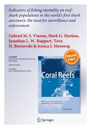 1 23
Coral Reefs
Journal of the International Society for
Reef Studies
ISSN 0722-4028
Coral Reefs
DOI 10.1007/s00338-016-1437-9
Indicators of fishing mortality on reef-
shark populations in the world’s first shark
sanctuary: the need for surveillance and
enforcement
Gabriel M. S. Vianna, Mark G. Meekan,
Jonathan L. W. Ruppert, Tova
H. Bornovski & Jessica J. Meeuwig
 