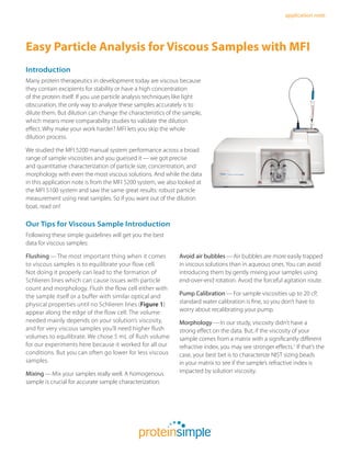 application note
Our Tips for Viscous Sample Introduction
Following these simple guidelines will get you the best
data for viscous samples:
Flushing — The most important thing when it comes
to viscous samples is to equilibrate your flow cell.
Not doing it properly can lead to the formation of
Schlieren lines which can cause issues with particle
count and morphology. Flush the flow cell either with
the sample itself or a buffer with similar optical and
physical properties until no Schlieren lines (Figure 1)
appear along the edge of the flow cell. The volume
needed mainly depends on your solution’s viscosity,
and for very viscous samples you’ll need higher flush
volumes to equilibrate. We chose 5 mL of flush volume
for our experiments here because it worked for all our
conditions. But you can often go lower for less viscous
samples.
Mixing — Mix your samples really well. A homogenous
sample is crucial for accurate sample characterization.
Easy Particle Analysis for Viscous Samples with MFI
Introduction
Many protein therapeutics in development today are viscous because
they contain excipients for stability or have a high concentration
of the protein itself. If you use particle analysis techniques like light
obscuration, the only way to analyze these samples accurately is to
dilute them. But dilution can change the characteristics of the sample,
which means more comparability studies to validate the dilution
effect. Why make your work harder? MFI lets you skip the whole
dilution process.
We studied the MFI 5200 manual system performance across a broad
range of sample viscosities and you guessed it — we got precise
and quantitative characterization of particle size, concentration, and
morphology with even the most viscous solutions. And while the data
in this application note is from the MFI 5200 system, we also looked at
the MFI 5100 system and saw the same great results: robust particle
measurement using neat samples. So if you want out of the dilution
boat, read on!
Avoid air bubbles — Air bubbles are more easily trapped
in viscous solutions than in aqueous ones. You can avoid
introducing them by gently mixing your samples using
end-over-end rotation. Avoid the forceful agitation route.
Pump Calibration — For sample viscosities up to 20 cP,
standard water calibration is fine, so you don’t have to
worry about recalibrating your pump.
Morphology — In our study, viscosity didn’t have a
strong effect on the data. But, if the viscosity of your
sample comes from a matrix with a significantly different
refractive index, you may see stronger effects.1
If that’s the
case, your best bet is to characterize NIST sizing beads
in your matrix to see if the sample’s refractive index is
impacted by solution viscosity.
 
