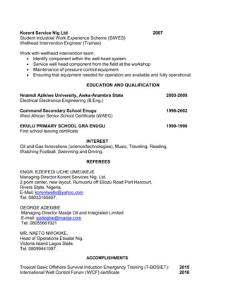 Korent Service Nig Ltd 2007
Student Industrial Work Experience Scheme (SIWES)
Wellhead Intervention Engineer (Trainee)
Work with wellhead intervention team:
 Identify component within the well head system
 Service well head component from the field at the workshop
 Maintenance of pressure control equipment
 Ensuring that equipment needed for operation are available and fully operational
EDUCATION AND QUALIFICATION
Nnamdi Azikiwe University, Awka-Anambra State 2003-2009
Electrical Electronics Engineering (B.Eng.)
Command Secondary School Enugu 1996-2002
West African Senior School Certificate (WAEC)
EKULU PRIMARY SCHOOL GRA ENUGU 1990-1996
First school leaving certificate
INTEREST
Oil and Gas Innovations (science/technologies), Music, Traveling, Reading,
Watching Football, Swimming and Driving.
REFEREES
ENGR. EZEIFEDI UCHE UMEUKEJE
Managing Director Korent Services Nig. Ltd.
2 point center, new layout, Rumuorlu off Eliozu Road Port Harcourt,
Rivers State, Nigeria.
E-Mail: korentwells@yahoo.com
Tel: 08033165857.
GEORGE ADEGBIE
Managing Director Masije Oil and Integrated Limited
E-mail: gadegbie@masije.com
Tel: 08055661921
MR. NAETO NWOKIKE,
Head of Operations Etisalat Nig.
Victoria Island Lagos State.
Tel: 08099441087.
ACCOMPLISHMENTS
Tropical Basic Offshore Survival Induction Emergency Training (T-BOSIET): 2015
International Well Control Forum (IWCF) certificate 2016
 